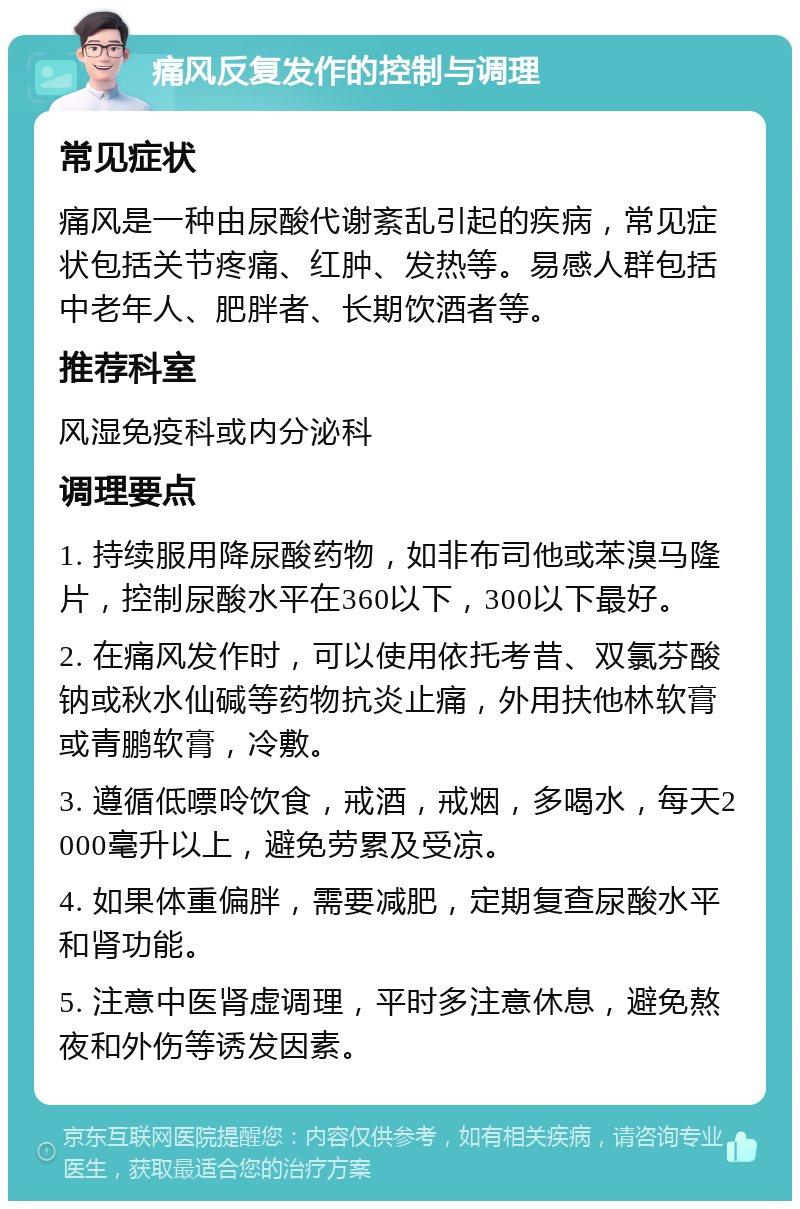 痛风反复发作的控制与调理 常见症状 痛风是一种由尿酸代谢紊乱引起的疾病，常见症状包括关节疼痛、红肿、发热等。易感人群包括中老年人、肥胖者、长期饮酒者等。 推荐科室 风湿免疫科或内分泌科 调理要点 1. 持续服用降尿酸药物，如非布司他或苯溴马隆片，控制尿酸水平在360以下，300以下最好。 2. 在痛风发作时，可以使用依托考昔、双氯芬酸钠或秋水仙碱等药物抗炎止痛，外用扶他林软膏或青鹏软膏，冷敷。 3. 遵循低嘌呤饮食，戒酒，戒烟，多喝水，每天2000毫升以上，避免劳累及受凉。 4. 如果体重偏胖，需要减肥，定期复查尿酸水平和肾功能。 5. 注意中医肾虚调理，平时多注意休息，避免熬夜和外伤等诱发因素。