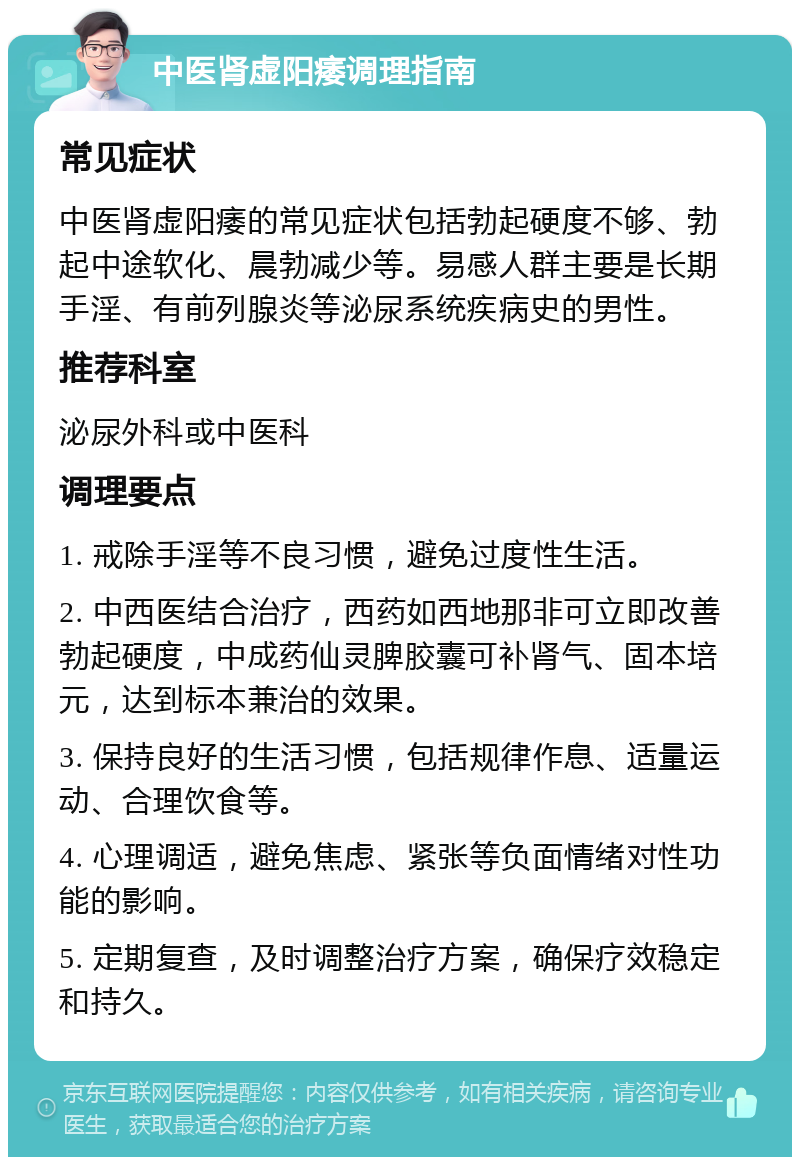 中医肾虚阳痿调理指南 常见症状 中医肾虚阳痿的常见症状包括勃起硬度不够、勃起中途软化、晨勃减少等。易感人群主要是长期手淫、有前列腺炎等泌尿系统疾病史的男性。 推荐科室 泌尿外科或中医科 调理要点 1. 戒除手淫等不良习惯，避免过度性生活。 2. 中西医结合治疗，西药如西地那非可立即改善勃起硬度，中成药仙灵脾胶囊可补肾气、固本培元，达到标本兼治的效果。 3. 保持良好的生活习惯，包括规律作息、适量运动、合理饮食等。 4. 心理调适，避免焦虑、紧张等负面情绪对性功能的影响。 5. 定期复查，及时调整治疗方案，确保疗效稳定和持久。