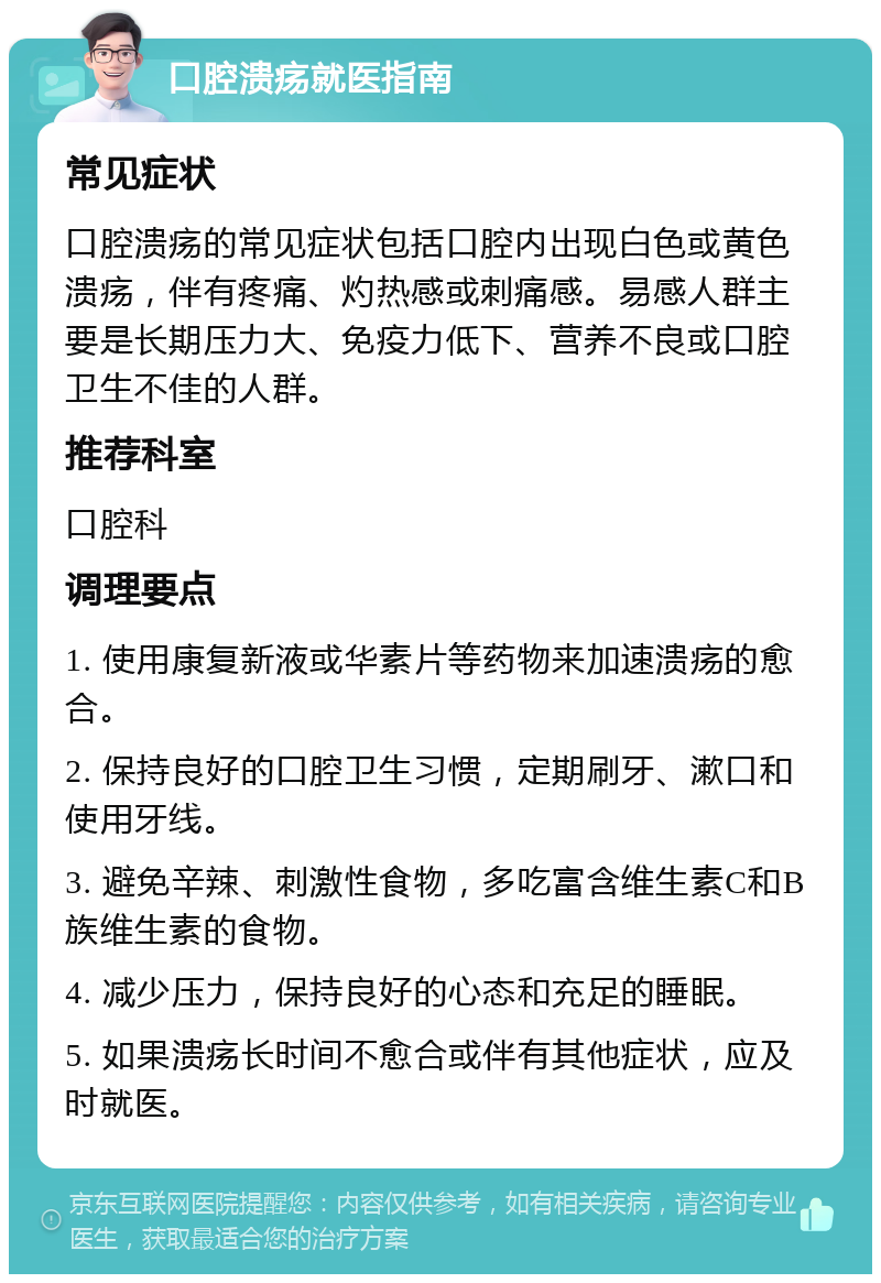 口腔溃疡就医指南 常见症状 口腔溃疡的常见症状包括口腔内出现白色或黄色溃疡，伴有疼痛、灼热感或刺痛感。易感人群主要是长期压力大、免疫力低下、营养不良或口腔卫生不佳的人群。 推荐科室 口腔科 调理要点 1. 使用康复新液或华素片等药物来加速溃疡的愈合。 2. 保持良好的口腔卫生习惯，定期刷牙、漱口和使用牙线。 3. 避免辛辣、刺激性食物，多吃富含维生素C和B族维生素的食物。 4. 减少压力，保持良好的心态和充足的睡眠。 5. 如果溃疡长时间不愈合或伴有其他症状，应及时就医。