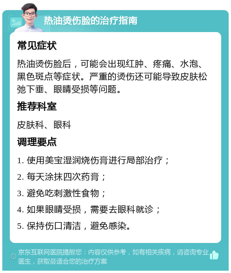 热油烫伤脸的治疗指南 常见症状 热油烫伤脸后，可能会出现红肿、疼痛、水泡、黑色斑点等症状。严重的烫伤还可能导致皮肤松弛下垂、眼睛受损等问题。 推荐科室 皮肤科、眼科 调理要点 1. 使用美宝湿润烧伤膏进行局部治疗； 2. 每天涂抹四次药膏； 3. 避免吃刺激性食物； 4. 如果眼睛受损，需要去眼科就诊； 5. 保持伤口清洁，避免感染。