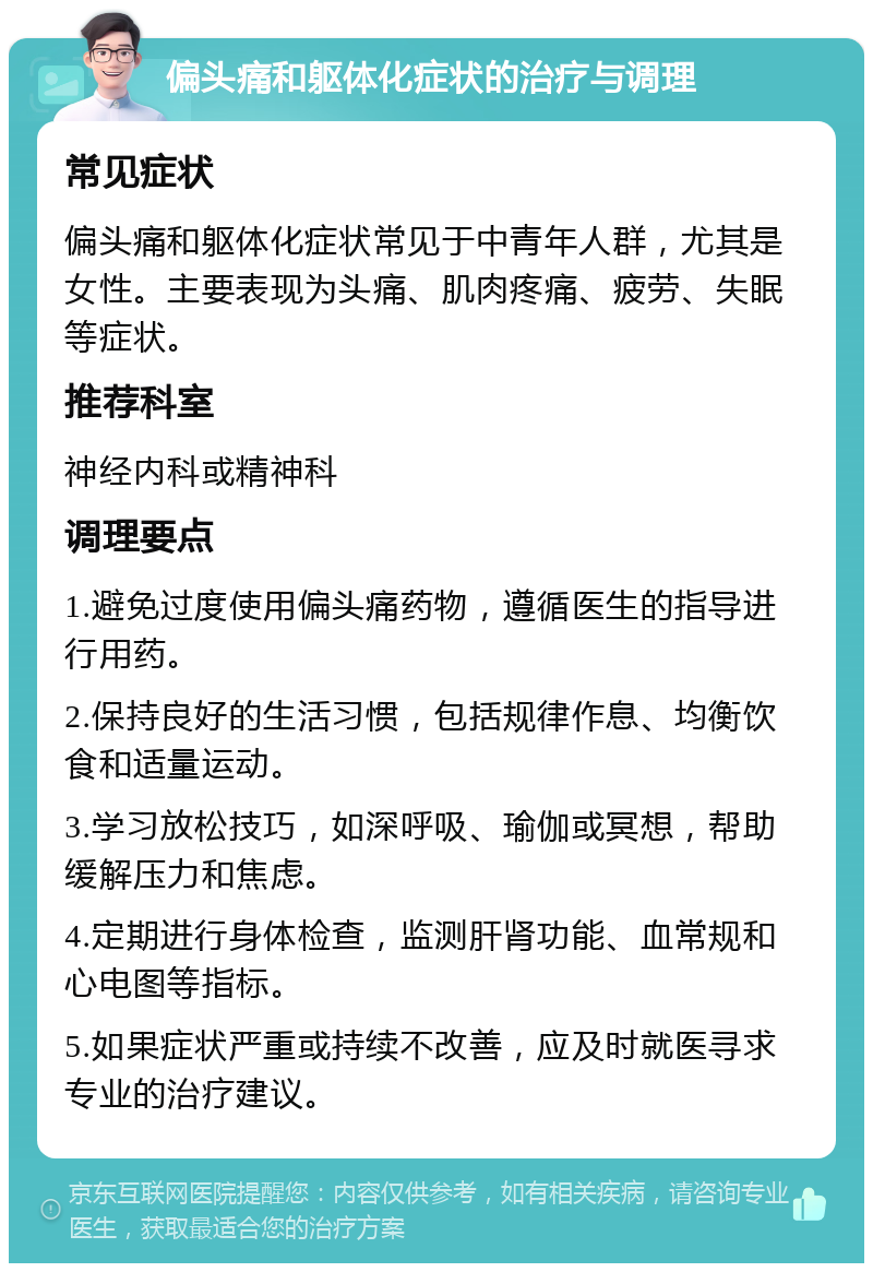 偏头痛和躯体化症状的治疗与调理 常见症状 偏头痛和躯体化症状常见于中青年人群，尤其是女性。主要表现为头痛、肌肉疼痛、疲劳、失眠等症状。 推荐科室 神经内科或精神科 调理要点 1.避免过度使用偏头痛药物，遵循医生的指导进行用药。 2.保持良好的生活习惯，包括规律作息、均衡饮食和适量运动。 3.学习放松技巧，如深呼吸、瑜伽或冥想，帮助缓解压力和焦虑。 4.定期进行身体检查，监测肝肾功能、血常规和心电图等指标。 5.如果症状严重或持续不改善，应及时就医寻求专业的治疗建议。