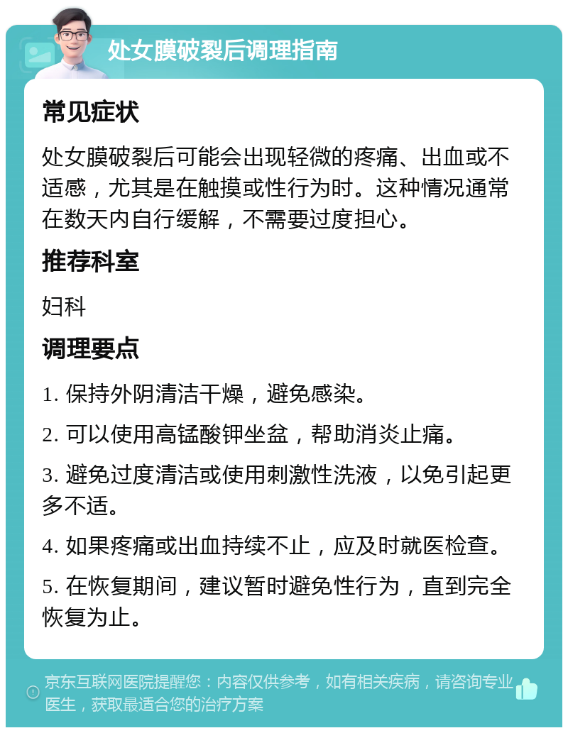 处女膜破裂后调理指南 常见症状 处女膜破裂后可能会出现轻微的疼痛、出血或不适感，尤其是在触摸或性行为时。这种情况通常在数天内自行缓解，不需要过度担心。 推荐科室 妇科 调理要点 1. 保持外阴清洁干燥，避免感染。 2. 可以使用高锰酸钾坐盆，帮助消炎止痛。 3. 避免过度清洁或使用刺激性洗液，以免引起更多不适。 4. 如果疼痛或出血持续不止，应及时就医检查。 5. 在恢复期间，建议暂时避免性行为，直到完全恢复为止。