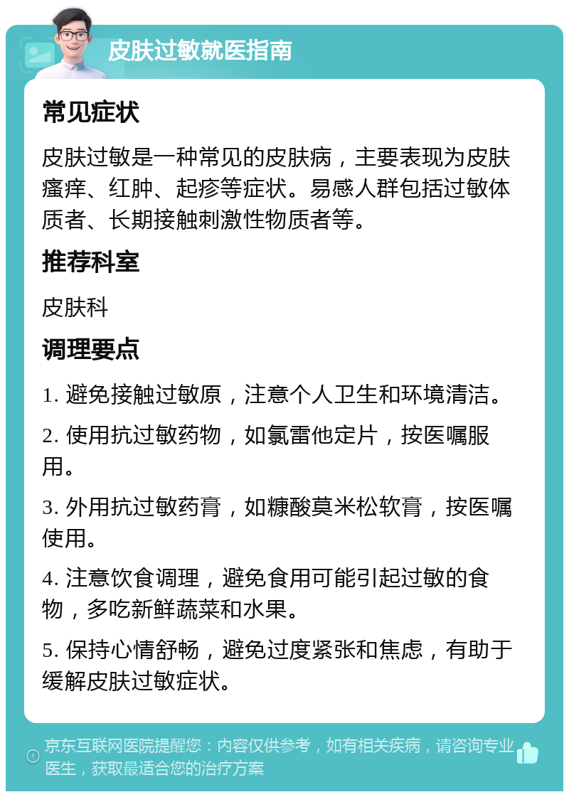 皮肤过敏就医指南 常见症状 皮肤过敏是一种常见的皮肤病，主要表现为皮肤瘙痒、红肿、起疹等症状。易感人群包括过敏体质者、长期接触刺激性物质者等。 推荐科室 皮肤科 调理要点 1. 避免接触过敏原，注意个人卫生和环境清洁。 2. 使用抗过敏药物，如氯雷他定片，按医嘱服用。 3. 外用抗过敏药膏，如糠酸莫米松软膏，按医嘱使用。 4. 注意饮食调理，避免食用可能引起过敏的食物，多吃新鲜蔬菜和水果。 5. 保持心情舒畅，避免过度紧张和焦虑，有助于缓解皮肤过敏症状。