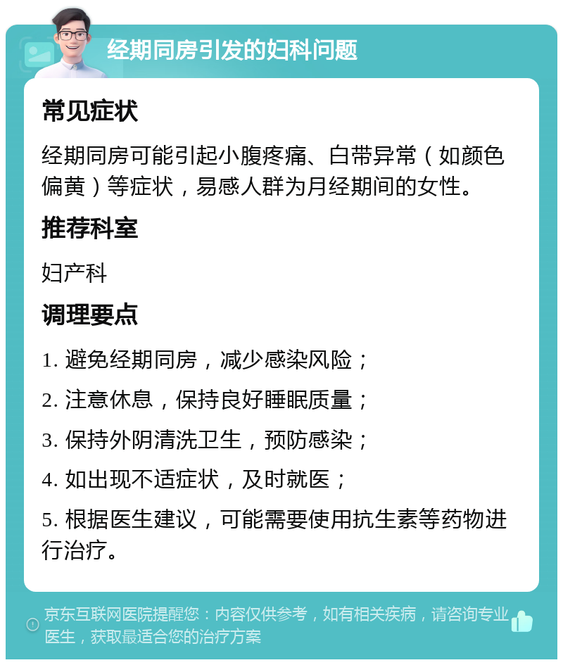 经期同房引发的妇科问题 常见症状 经期同房可能引起小腹疼痛、白带异常（如颜色偏黄）等症状，易感人群为月经期间的女性。 推荐科室 妇产科 调理要点 1. 避免经期同房，减少感染风险； 2. 注意休息，保持良好睡眠质量； 3. 保持外阴清洗卫生，预防感染； 4. 如出现不适症状，及时就医； 5. 根据医生建议，可能需要使用抗生素等药物进行治疗。