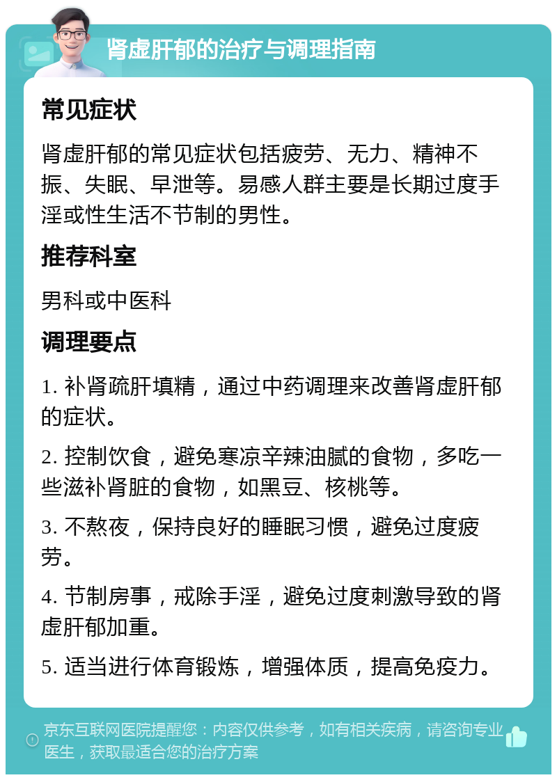 肾虚肝郁的治疗与调理指南 常见症状 肾虚肝郁的常见症状包括疲劳、无力、精神不振、失眠、早泄等。易感人群主要是长期过度手淫或性生活不节制的男性。 推荐科室 男科或中医科 调理要点 1. 补肾疏肝填精，通过中药调理来改善肾虚肝郁的症状。 2. 控制饮食，避免寒凉辛辣油腻的食物，多吃一些滋补肾脏的食物，如黑豆、核桃等。 3. 不熬夜，保持良好的睡眠习惯，避免过度疲劳。 4. 节制房事，戒除手淫，避免过度刺激导致的肾虚肝郁加重。 5. 适当进行体育锻炼，增强体质，提高免疫力。