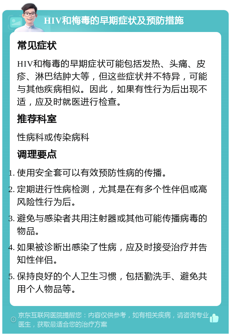 HIV和梅毒的早期症状及预防措施 常见症状 HIV和梅毒的早期症状可能包括发热、头痛、皮疹、淋巴结肿大等，但这些症状并不特异，可能与其他疾病相似。因此，如果有性行为后出现不适，应及时就医进行检查。 推荐科室 性病科或传染病科 调理要点 使用安全套可以有效预防性病的传播。 定期进行性病检测，尤其是在有多个性伴侣或高风险性行为后。 避免与感染者共用注射器或其他可能传播病毒的物品。 如果被诊断出感染了性病，应及时接受治疗并告知性伴侣。 保持良好的个人卫生习惯，包括勤洗手、避免共用个人物品等。