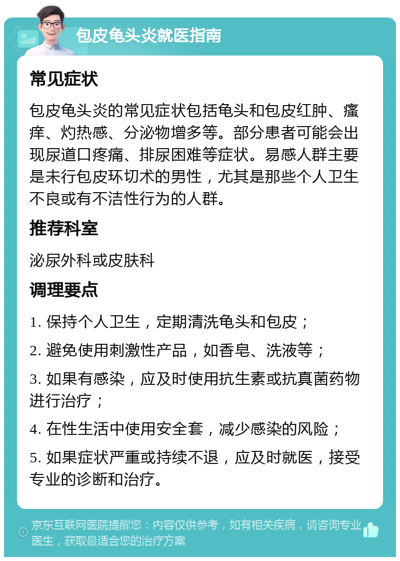 包皮龟头炎就医指南 常见症状 包皮龟头炎的常见症状包括龟头和包皮红肿、瘙痒、灼热感、分泌物增多等。部分患者可能会出现尿道口疼痛、排尿困难等症状。易感人群主要是未行包皮环切术的男性，尤其是那些个人卫生不良或有不洁性行为的人群。 推荐科室 泌尿外科或皮肤科 调理要点 1. 保持个人卫生，定期清洗龟头和包皮； 2. 避免使用刺激性产品，如香皂、洗液等； 3. 如果有感染，应及时使用抗生素或抗真菌药物进行治疗； 4. 在性生活中使用安全套，减少感染的风险； 5. 如果症状严重或持续不退，应及时就医，接受专业的诊断和治疗。