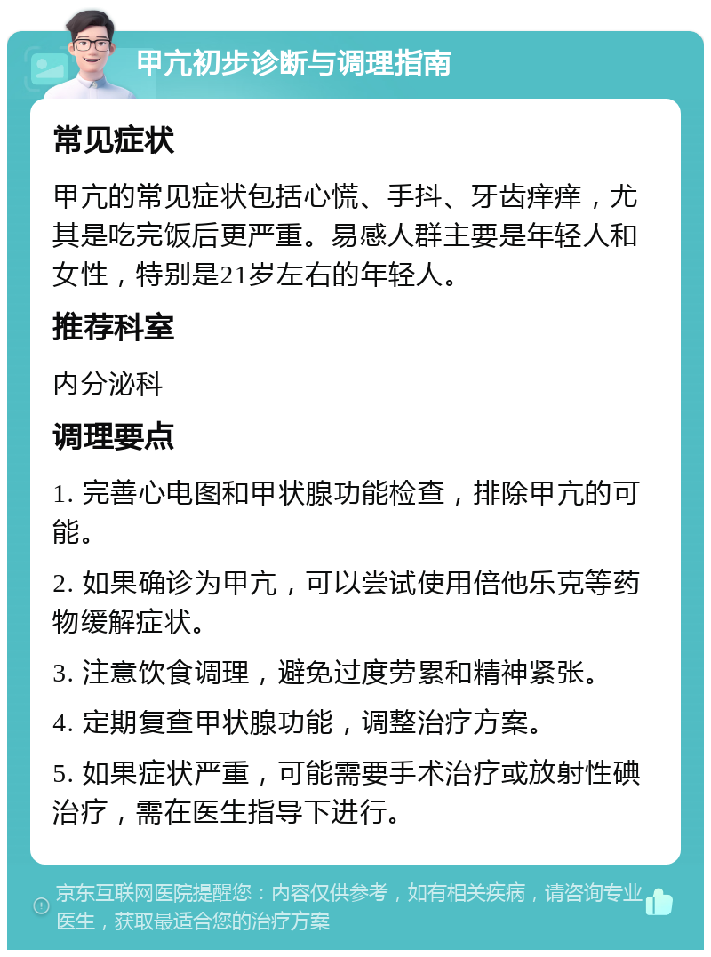 甲亢初步诊断与调理指南 常见症状 甲亢的常见症状包括心慌、手抖、牙齿痒痒，尤其是吃完饭后更严重。易感人群主要是年轻人和女性，特别是21岁左右的年轻人。 推荐科室 内分泌科 调理要点 1. 完善心电图和甲状腺功能检查，排除甲亢的可能。 2. 如果确诊为甲亢，可以尝试使用倍他乐克等药物缓解症状。 3. 注意饮食调理，避免过度劳累和精神紧张。 4. 定期复查甲状腺功能，调整治疗方案。 5. 如果症状严重，可能需要手术治疗或放射性碘治疗，需在医生指导下进行。