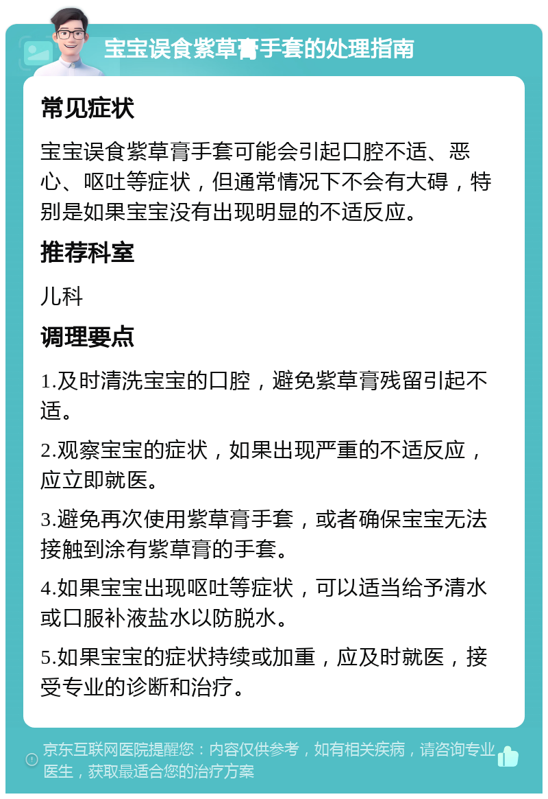 宝宝误食紫草膏手套的处理指南 常见症状 宝宝误食紫草膏手套可能会引起口腔不适、恶心、呕吐等症状，但通常情况下不会有大碍，特别是如果宝宝没有出现明显的不适反应。 推荐科室 儿科 调理要点 1.及时清洗宝宝的口腔，避免紫草膏残留引起不适。 2.观察宝宝的症状，如果出现严重的不适反应，应立即就医。 3.避免再次使用紫草膏手套，或者确保宝宝无法接触到涂有紫草膏的手套。 4.如果宝宝出现呕吐等症状，可以适当给予清水或口服补液盐水以防脱水。 5.如果宝宝的症状持续或加重，应及时就医，接受专业的诊断和治疗。