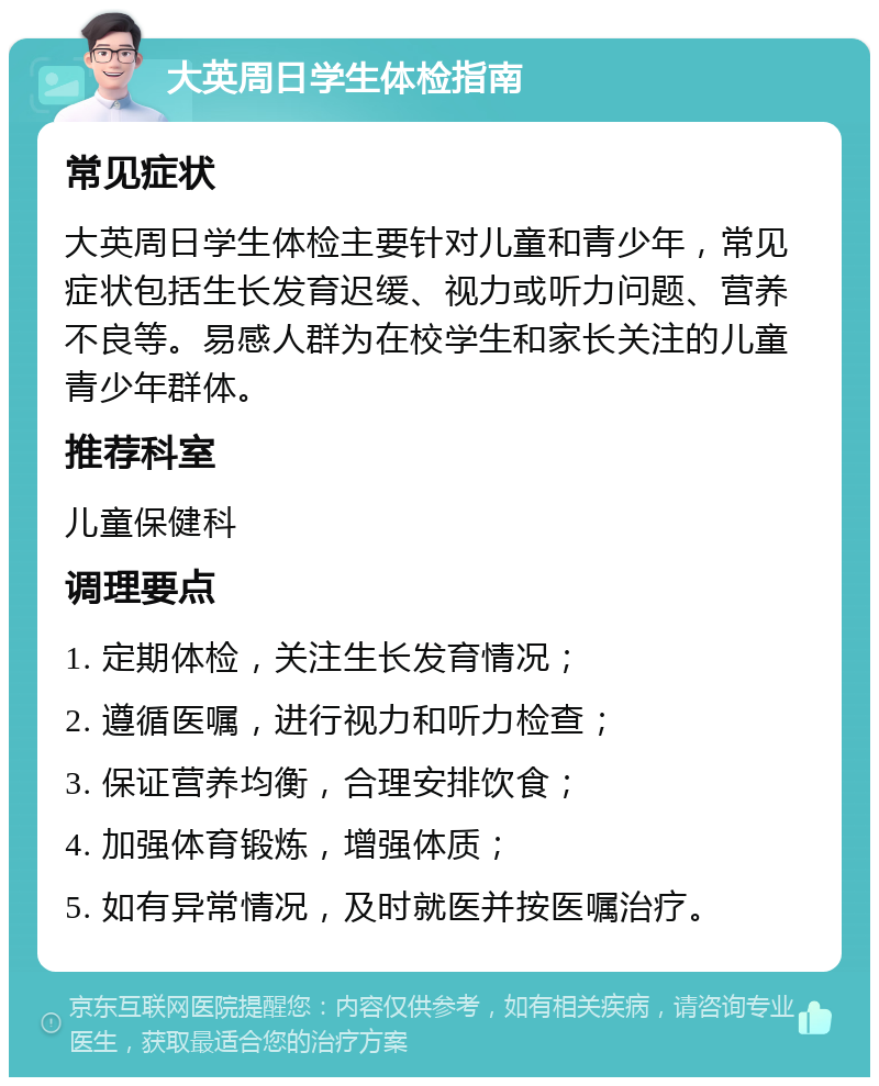 大英周日学生体检指南 常见症状 大英周日学生体检主要针对儿童和青少年，常见症状包括生长发育迟缓、视力或听力问题、营养不良等。易感人群为在校学生和家长关注的儿童青少年群体。 推荐科室 儿童保健科 调理要点 1. 定期体检，关注生长发育情况； 2. 遵循医嘱，进行视力和听力检查； 3. 保证营养均衡，合理安排饮食； 4. 加强体育锻炼，增强体质； 5. 如有异常情况，及时就医并按医嘱治疗。