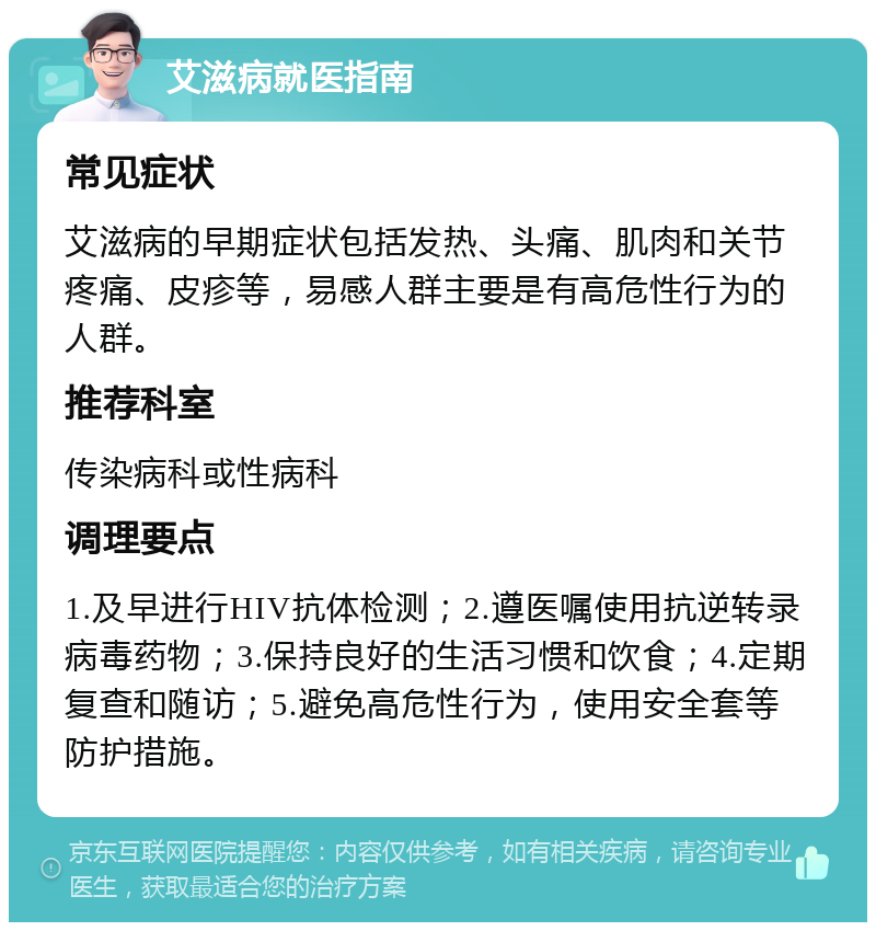 艾滋病就医指南 常见症状 艾滋病的早期症状包括发热、头痛、肌肉和关节疼痛、皮疹等，易感人群主要是有高危性行为的人群。 推荐科室 传染病科或性病科 调理要点 1.及早进行HIV抗体检测；2.遵医嘱使用抗逆转录病毒药物；3.保持良好的生活习惯和饮食；4.定期复查和随访；5.避免高危性行为，使用安全套等防护措施。