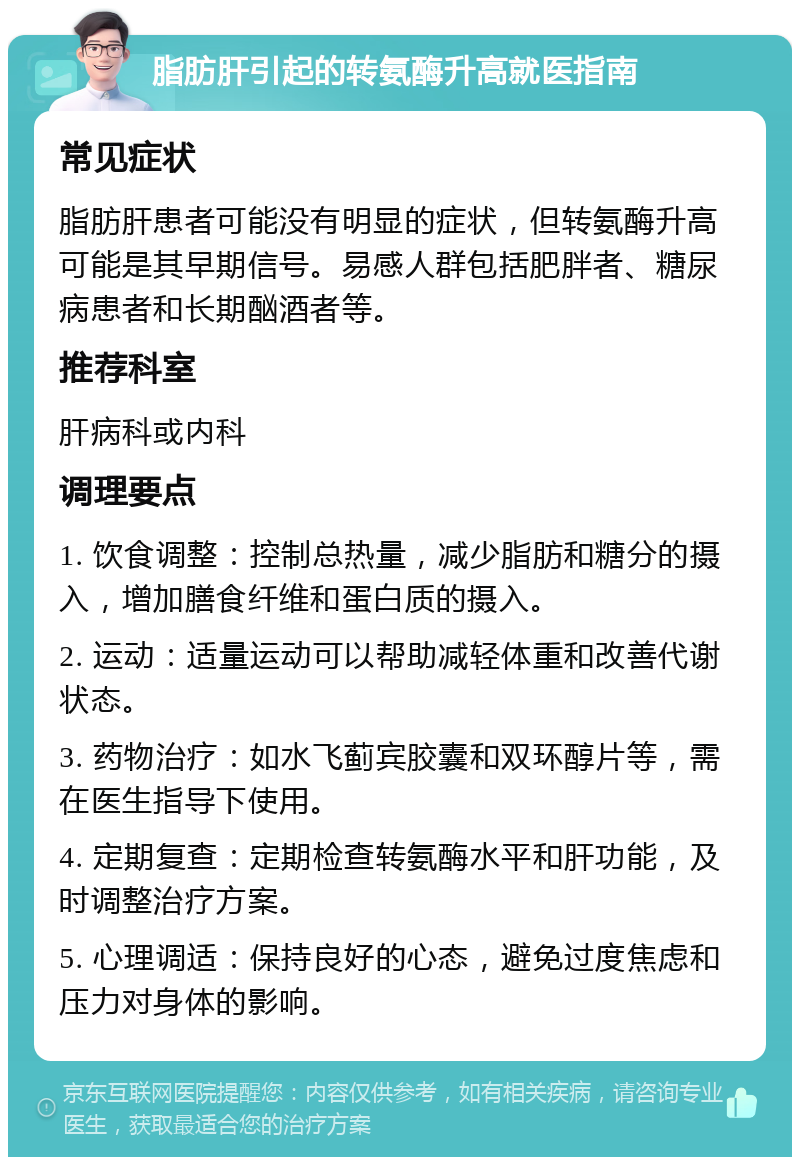 脂肪肝引起的转氨酶升高就医指南 常见症状 脂肪肝患者可能没有明显的症状，但转氨酶升高可能是其早期信号。易感人群包括肥胖者、糖尿病患者和长期酗酒者等。 推荐科室 肝病科或内科 调理要点 1. 饮食调整：控制总热量，减少脂肪和糖分的摄入，增加膳食纤维和蛋白质的摄入。 2. 运动：适量运动可以帮助减轻体重和改善代谢状态。 3. 药物治疗：如水飞蓟宾胶囊和双环醇片等，需在医生指导下使用。 4. 定期复查：定期检查转氨酶水平和肝功能，及时调整治疗方案。 5. 心理调适：保持良好的心态，避免过度焦虑和压力对身体的影响。