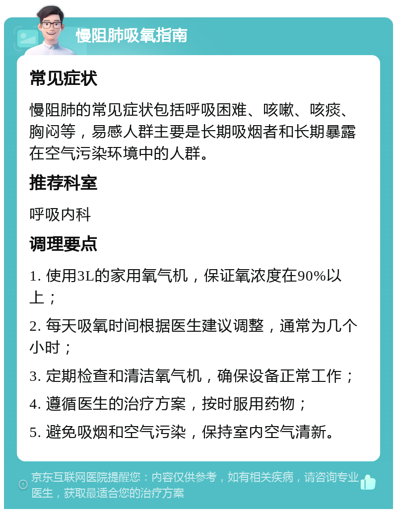 慢阻肺吸氧指南 常见症状 慢阻肺的常见症状包括呼吸困难、咳嗽、咳痰、胸闷等，易感人群主要是长期吸烟者和长期暴露在空气污染环境中的人群。 推荐科室 呼吸内科 调理要点 1. 使用3L的家用氧气机，保证氧浓度在90%以上； 2. 每天吸氧时间根据医生建议调整，通常为几个小时； 3. 定期检查和清洁氧气机，确保设备正常工作； 4. 遵循医生的治疗方案，按时服用药物； 5. 避免吸烟和空气污染，保持室内空气清新。