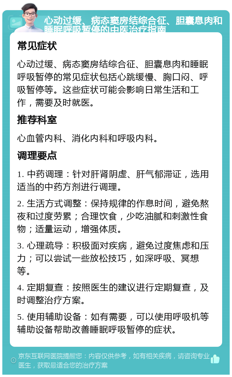 心动过缓、病态窦房结综合征、胆囊息肉和睡眠呼吸暂停的中医治疗指南 常见症状 心动过缓、病态窦房结综合征、胆囊息肉和睡眠呼吸暂停的常见症状包括心跳缓慢、胸口闷、呼吸暂停等。这些症状可能会影响日常生活和工作，需要及时就医。 推荐科室 心血管内科、消化内科和呼吸内科。 调理要点 1. 中药调理：针对肝肾阴虚、肝气郁滞证，选用适当的中药方剂进行调理。 2. 生活方式调整：保持规律的作息时间，避免熬夜和过度劳累；合理饮食，少吃油腻和刺激性食物；适量运动，增强体质。 3. 心理疏导：积极面对疾病，避免过度焦虑和压力；可以尝试一些放松技巧，如深呼吸、冥想等。 4. 定期复查：按照医生的建议进行定期复查，及时调整治疗方案。 5. 使用辅助设备：如有需要，可以使用呼吸机等辅助设备帮助改善睡眠呼吸暂停的症状。