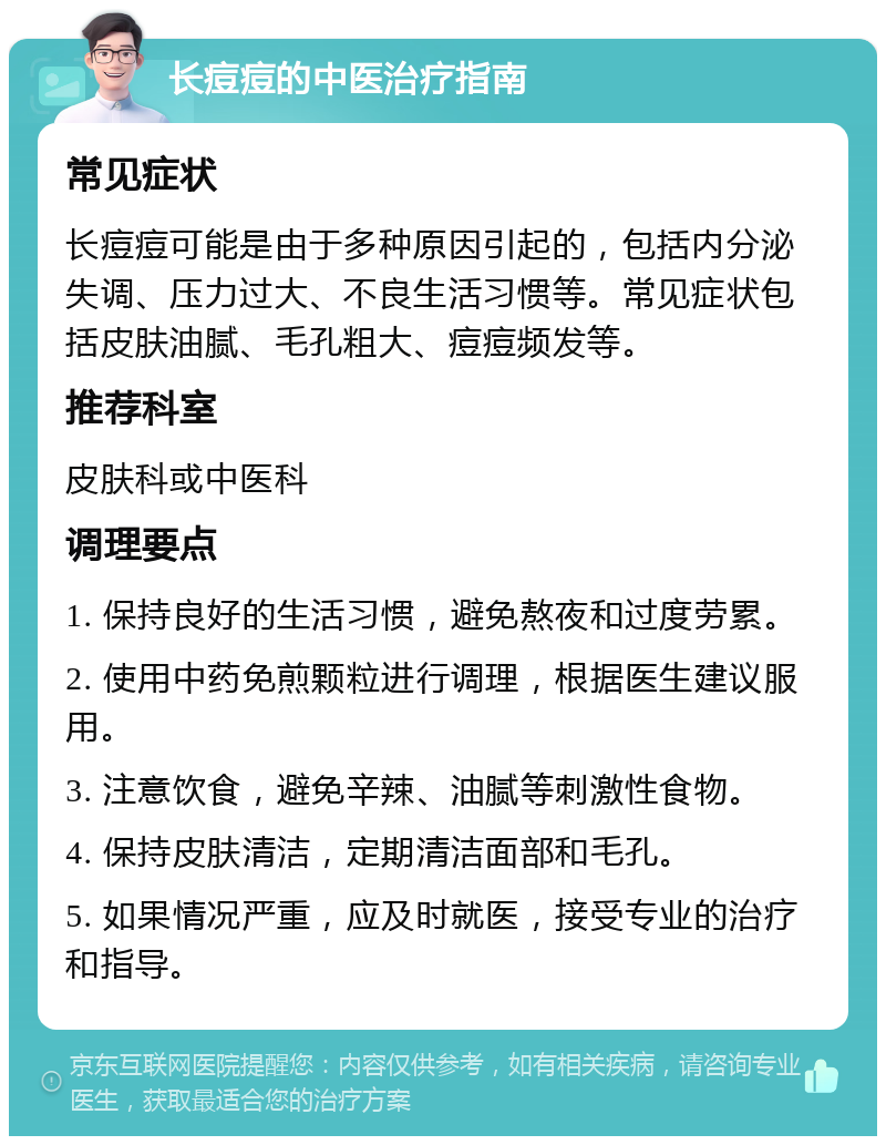 长痘痘的中医治疗指南 常见症状 长痘痘可能是由于多种原因引起的，包括内分泌失调、压力过大、不良生活习惯等。常见症状包括皮肤油腻、毛孔粗大、痘痘频发等。 推荐科室 皮肤科或中医科 调理要点 1. 保持良好的生活习惯，避免熬夜和过度劳累。 2. 使用中药免煎颗粒进行调理，根据医生建议服用。 3. 注意饮食，避免辛辣、油腻等刺激性食物。 4. 保持皮肤清洁，定期清洁面部和毛孔。 5. 如果情况严重，应及时就医，接受专业的治疗和指导。