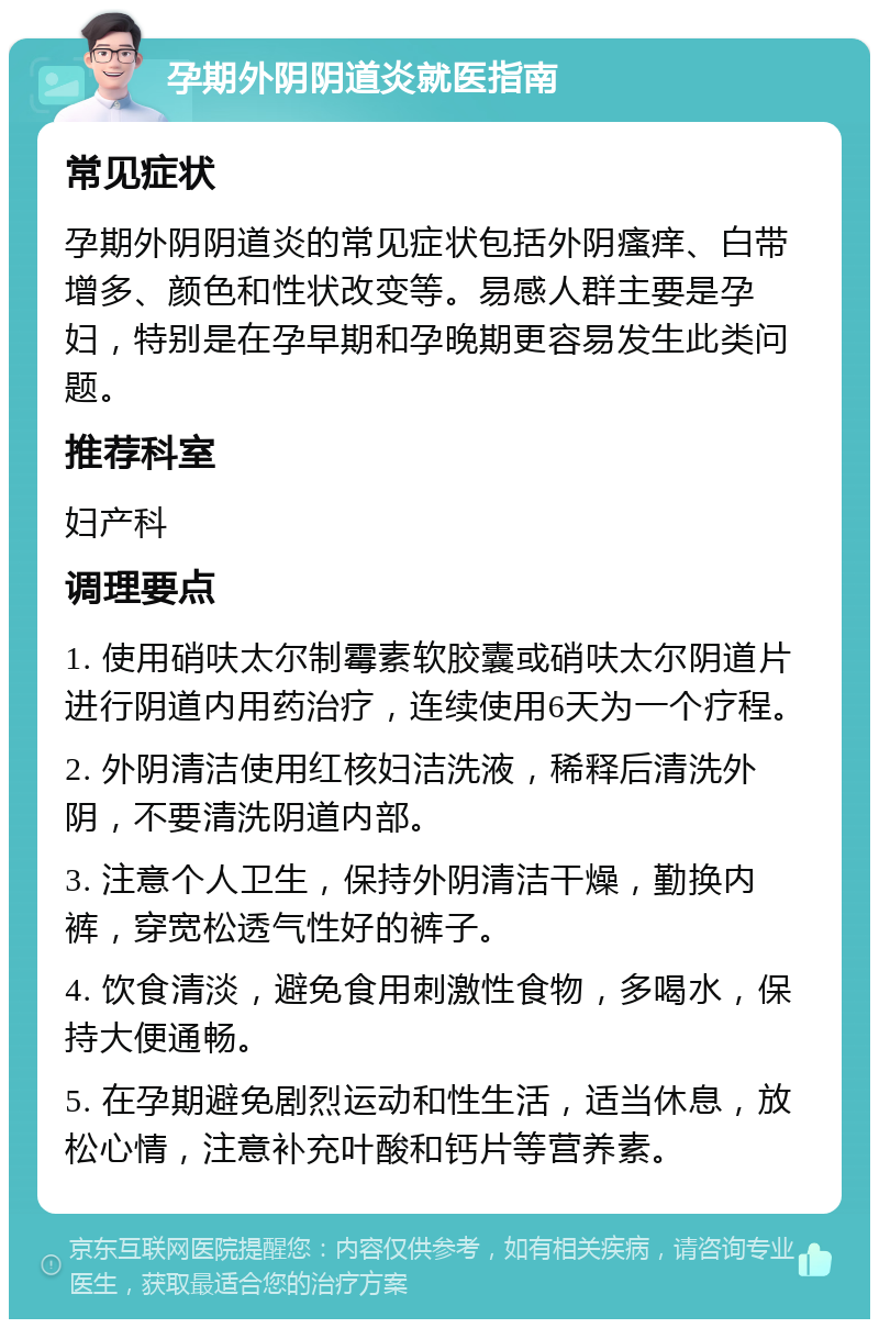 孕期外阴阴道炎就医指南 常见症状 孕期外阴阴道炎的常见症状包括外阴瘙痒、白带增多、颜色和性状改变等。易感人群主要是孕妇，特别是在孕早期和孕晚期更容易发生此类问题。 推荐科室 妇产科 调理要点 1. 使用硝呋太尔制霉素软胶囊或硝呋太尔阴道片进行阴道内用药治疗，连续使用6天为一个疗程。 2. 外阴清洁使用红核妇洁洗液，稀释后清洗外阴，不要清洗阴道内部。 3. 注意个人卫生，保持外阴清洁干燥，勤换内裤，穿宽松透气性好的裤子。 4. 饮食清淡，避免食用刺激性食物，多喝水，保持大便通畅。 5. 在孕期避免剧烈运动和性生活，适当休息，放松心情，注意补充叶酸和钙片等营养素。