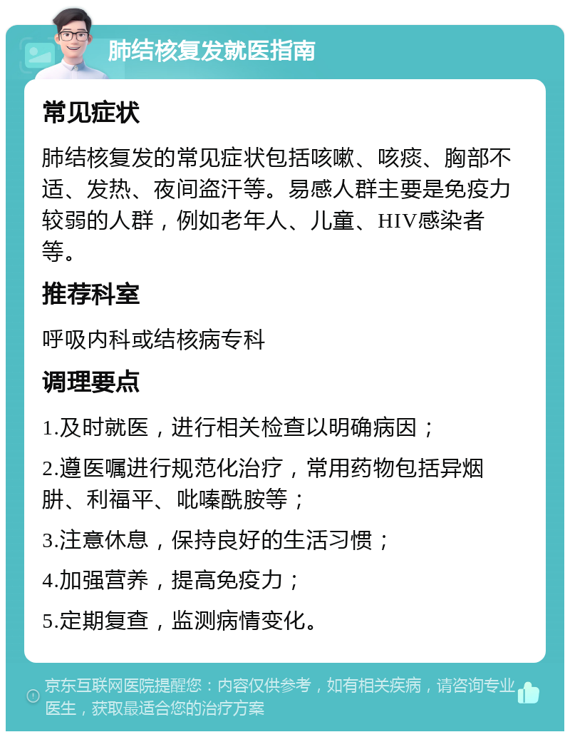 肺结核复发就医指南 常见症状 肺结核复发的常见症状包括咳嗽、咳痰、胸部不适、发热、夜间盗汗等。易感人群主要是免疫力较弱的人群，例如老年人、儿童、HIV感染者等。 推荐科室 呼吸内科或结核病专科 调理要点 1.及时就医，进行相关检查以明确病因； 2.遵医嘱进行规范化治疗，常用药物包括异烟肼、利福平、吡嗪酰胺等； 3.注意休息，保持良好的生活习惯； 4.加强营养，提高免疫力； 5.定期复查，监测病情变化。