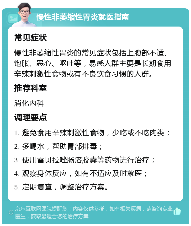 慢性非萎缩性胃炎就医指南 常见症状 慢性非萎缩性胃炎的常见症状包括上腹部不适、饱胀、恶心、呕吐等，易感人群主要是长期食用辛辣刺激性食物或有不良饮食习惯的人群。 推荐科室 消化内科 调理要点 1. 避免食用辛辣刺激性食物，少吃或不吃肉类； 2. 多喝水，帮助胃部排毒； 3. 使用雷贝拉唑肠溶胶囊等药物进行治疗； 4. 观察身体反应，如有不适应及时就医； 5. 定期复查，调整治疗方案。