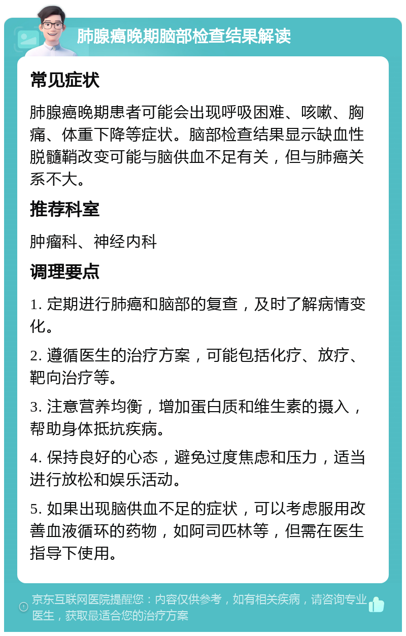 肺腺癌晚期脑部检查结果解读 常见症状 肺腺癌晚期患者可能会出现呼吸困难、咳嗽、胸痛、体重下降等症状。脑部检查结果显示缺血性脱髓鞘改变可能与脑供血不足有关，但与肺癌关系不大。 推荐科室 肿瘤科、神经内科 调理要点 1. 定期进行肺癌和脑部的复查，及时了解病情变化。 2. 遵循医生的治疗方案，可能包括化疗、放疗、靶向治疗等。 3. 注意营养均衡，增加蛋白质和维生素的摄入，帮助身体抵抗疾病。 4. 保持良好的心态，避免过度焦虑和压力，适当进行放松和娱乐活动。 5. 如果出现脑供血不足的症状，可以考虑服用改善血液循环的药物，如阿司匹林等，但需在医生指导下使用。