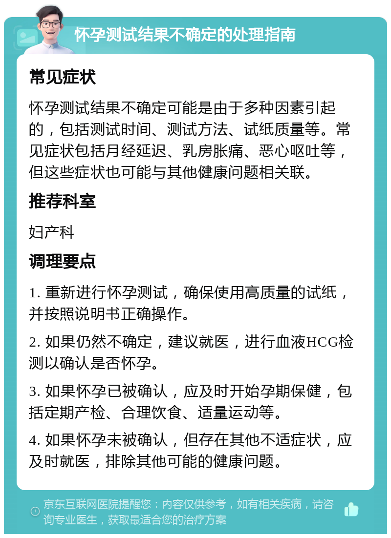 怀孕测试结果不确定的处理指南 常见症状 怀孕测试结果不确定可能是由于多种因素引起的，包括测试时间、测试方法、试纸质量等。常见症状包括月经延迟、乳房胀痛、恶心呕吐等，但这些症状也可能与其他健康问题相关联。 推荐科室 妇产科 调理要点 1. 重新进行怀孕测试，确保使用高质量的试纸，并按照说明书正确操作。 2. 如果仍然不确定，建议就医，进行血液HCG检测以确认是否怀孕。 3. 如果怀孕已被确认，应及时开始孕期保健，包括定期产检、合理饮食、适量运动等。 4. 如果怀孕未被确认，但存在其他不适症状，应及时就医，排除其他可能的健康问题。