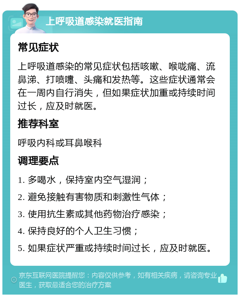 上呼吸道感染就医指南 常见症状 上呼吸道感染的常见症状包括咳嗽、喉咙痛、流鼻涕、打喷嚏、头痛和发热等。这些症状通常会在一周内自行消失，但如果症状加重或持续时间过长，应及时就医。 推荐科室 呼吸内科或耳鼻喉科 调理要点 1. 多喝水，保持室内空气湿润； 2. 避免接触有害物质和刺激性气体； 3. 使用抗生素或其他药物治疗感染； 4. 保持良好的个人卫生习惯； 5. 如果症状严重或持续时间过长，应及时就医。