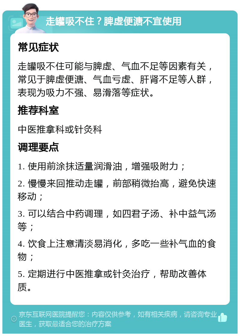 走罐吸不住？脾虚便溏不宜使用 常见症状 走罐吸不住可能与脾虚、气血不足等因素有关，常见于脾虚便溏、气血亏虚、肝肾不足等人群，表现为吸力不强、易滑落等症状。 推荐科室 中医推拿科或针灸科 调理要点 1. 使用前涂抹适量润滑油，增强吸附力； 2. 慢慢来回推动走罐，前部稍微抬高，避免快速移动； 3. 可以结合中药调理，如四君子汤、补中益气汤等； 4. 饮食上注意清淡易消化，多吃一些补气血的食物； 5. 定期进行中医推拿或针灸治疗，帮助改善体质。