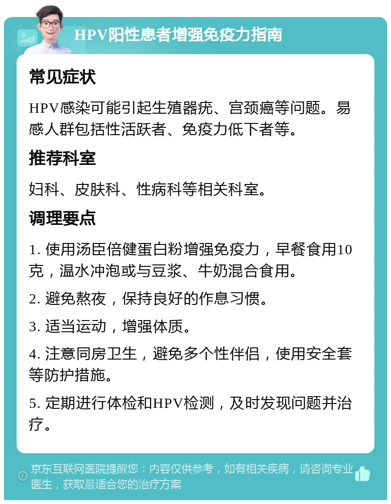 HPV阳性患者增强免疫力指南 常见症状 HPV感染可能引起生殖器疣、宫颈癌等问题。易感人群包括性活跃者、免疫力低下者等。 推荐科室 妇科、皮肤科、性病科等相关科室。 调理要点 1. 使用汤臣倍健蛋白粉增强免疫力，早餐食用10克，温水冲泡或与豆浆、牛奶混合食用。 2. 避免熬夜，保持良好的作息习惯。 3. 适当运动，增强体质。 4. 注意同房卫生，避免多个性伴侣，使用安全套等防护措施。 5. 定期进行体检和HPV检测，及时发现问题并治疗。