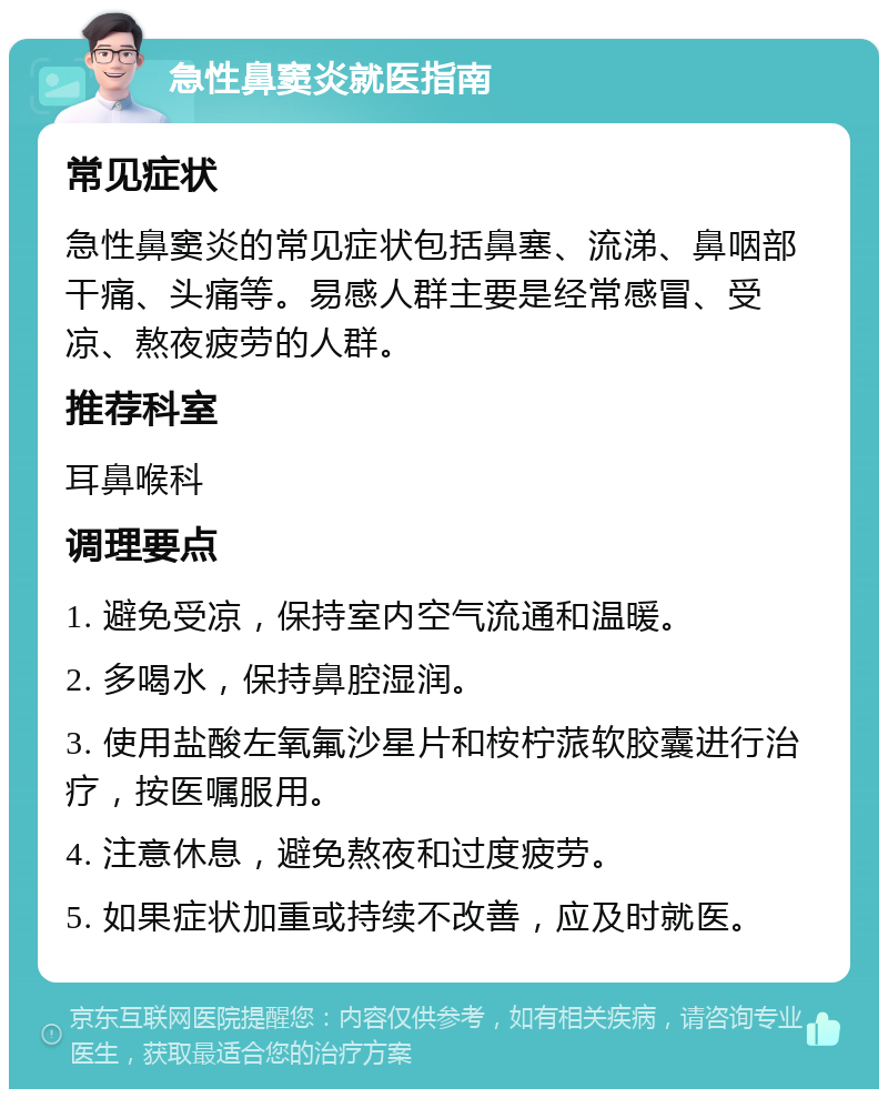 急性鼻窦炎就医指南 常见症状 急性鼻窦炎的常见症状包括鼻塞、流涕、鼻咽部干痛、头痛等。易感人群主要是经常感冒、受凉、熬夜疲劳的人群。 推荐科室 耳鼻喉科 调理要点 1. 避免受凉，保持室内空气流通和温暖。 2. 多喝水，保持鼻腔湿润。 3. 使用盐酸左氧氟沙星片和桉柠蒎软胶囊进行治疗，按医嘱服用。 4. 注意休息，避免熬夜和过度疲劳。 5. 如果症状加重或持续不改善，应及时就医。