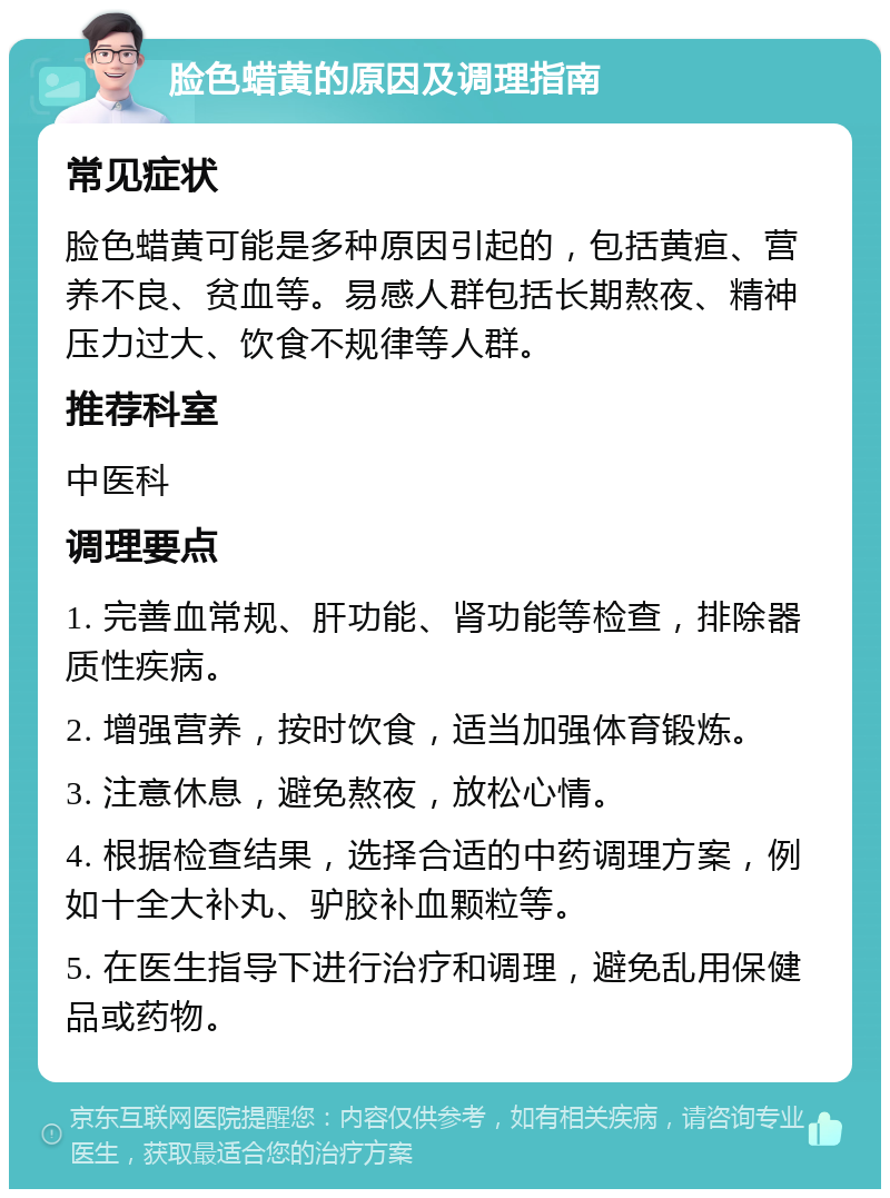 脸色蜡黄的原因及调理指南 常见症状 脸色蜡黄可能是多种原因引起的，包括黄疸、营养不良、贫血等。易感人群包括长期熬夜、精神压力过大、饮食不规律等人群。 推荐科室 中医科 调理要点 1. 完善血常规、肝功能、肾功能等检查，排除器质性疾病。 2. 增强营养，按时饮食，适当加强体育锻炼。 3. 注意休息，避免熬夜，放松心情。 4. 根据检查结果，选择合适的中药调理方案，例如十全大补丸、驴胶补血颗粒等。 5. 在医生指导下进行治疗和调理，避免乱用保健品或药物。