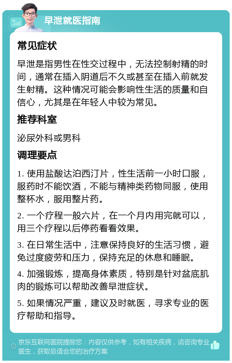 早泄就医指南 常见症状 早泄是指男性在性交过程中，无法控制射精的时间，通常在插入阴道后不久或甚至在插入前就发生射精。这种情况可能会影响性生活的质量和自信心，尤其是在年轻人中较为常见。 推荐科室 泌尿外科或男科 调理要点 1. 使用盐酸达泊西汀片，性生活前一小时口服，服药时不能饮酒，不能与精神类药物同服，使用整杯水，服用整片药。 2. 一个疗程一般六片，在一个月内用完就可以，用三个疗程以后停药看看效果。 3. 在日常生活中，注意保持良好的生活习惯，避免过度疲劳和压力，保持充足的休息和睡眠。 4. 加强锻炼，提高身体素质，特别是针对盆底肌肉的锻炼可以帮助改善早泄症状。 5. 如果情况严重，建议及时就医，寻求专业的医疗帮助和指导。