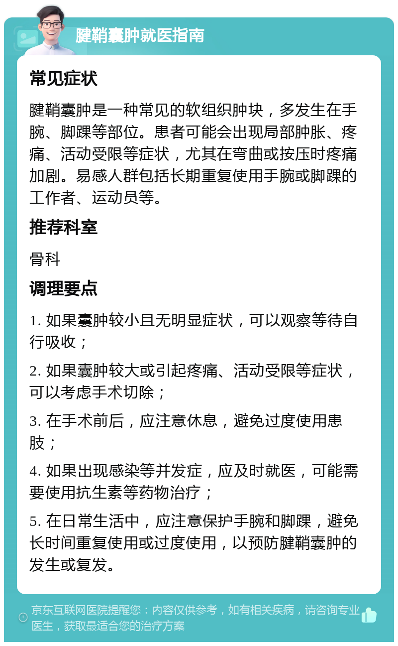 腱鞘囊肿就医指南 常见症状 腱鞘囊肿是一种常见的软组织肿块，多发生在手腕、脚踝等部位。患者可能会出现局部肿胀、疼痛、活动受限等症状，尤其在弯曲或按压时疼痛加剧。易感人群包括长期重复使用手腕或脚踝的工作者、运动员等。 推荐科室 骨科 调理要点 1. 如果囊肿较小且无明显症状，可以观察等待自行吸收； 2. 如果囊肿较大或引起疼痛、活动受限等症状，可以考虑手术切除； 3. 在手术前后，应注意休息，避免过度使用患肢； 4. 如果出现感染等并发症，应及时就医，可能需要使用抗生素等药物治疗； 5. 在日常生活中，应注意保护手腕和脚踝，避免长时间重复使用或过度使用，以预防腱鞘囊肿的发生或复发。