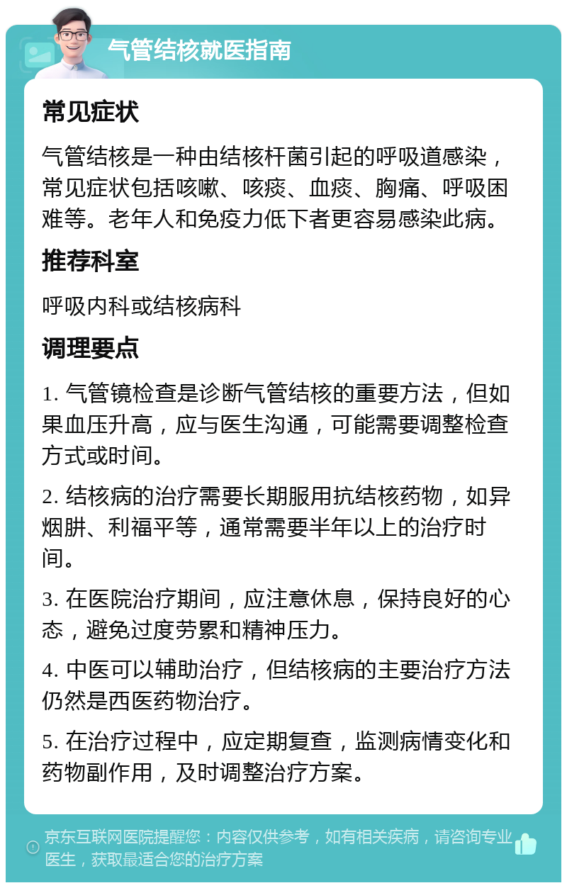 气管结核就医指南 常见症状 气管结核是一种由结核杆菌引起的呼吸道感染，常见症状包括咳嗽、咳痰、血痰、胸痛、呼吸困难等。老年人和免疫力低下者更容易感染此病。 推荐科室 呼吸内科或结核病科 调理要点 1. 气管镜检查是诊断气管结核的重要方法，但如果血压升高，应与医生沟通，可能需要调整检查方式或时间。 2. 结核病的治疗需要长期服用抗结核药物，如异烟肼、利福平等，通常需要半年以上的治疗时间。 3. 在医院治疗期间，应注意休息，保持良好的心态，避免过度劳累和精神压力。 4. 中医可以辅助治疗，但结核病的主要治疗方法仍然是西医药物治疗。 5. 在治疗过程中，应定期复查，监测病情变化和药物副作用，及时调整治疗方案。