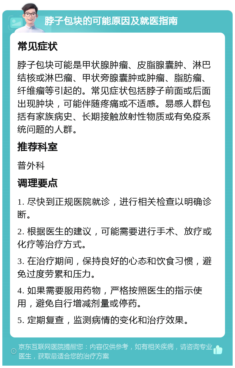 脖子包块的可能原因及就医指南 常见症状 脖子包块可能是甲状腺肿瘤、皮脂腺囊肿、淋巴结核或淋巴瘤、甲状旁腺囊肿或肿瘤、脂肪瘤、纤维瘤等引起的。常见症状包括脖子前面或后面出现肿块，可能伴随疼痛或不适感。易感人群包括有家族病史、长期接触放射性物质或有免疫系统问题的人群。 推荐科室 普外科 调理要点 1. 尽快到正规医院就诊，进行相关检查以明确诊断。 2. 根据医生的建议，可能需要进行手术、放疗或化疗等治疗方式。 3. 在治疗期间，保持良好的心态和饮食习惯，避免过度劳累和压力。 4. 如果需要服用药物，严格按照医生的指示使用，避免自行增减剂量或停药。 5. 定期复查，监测病情的变化和治疗效果。