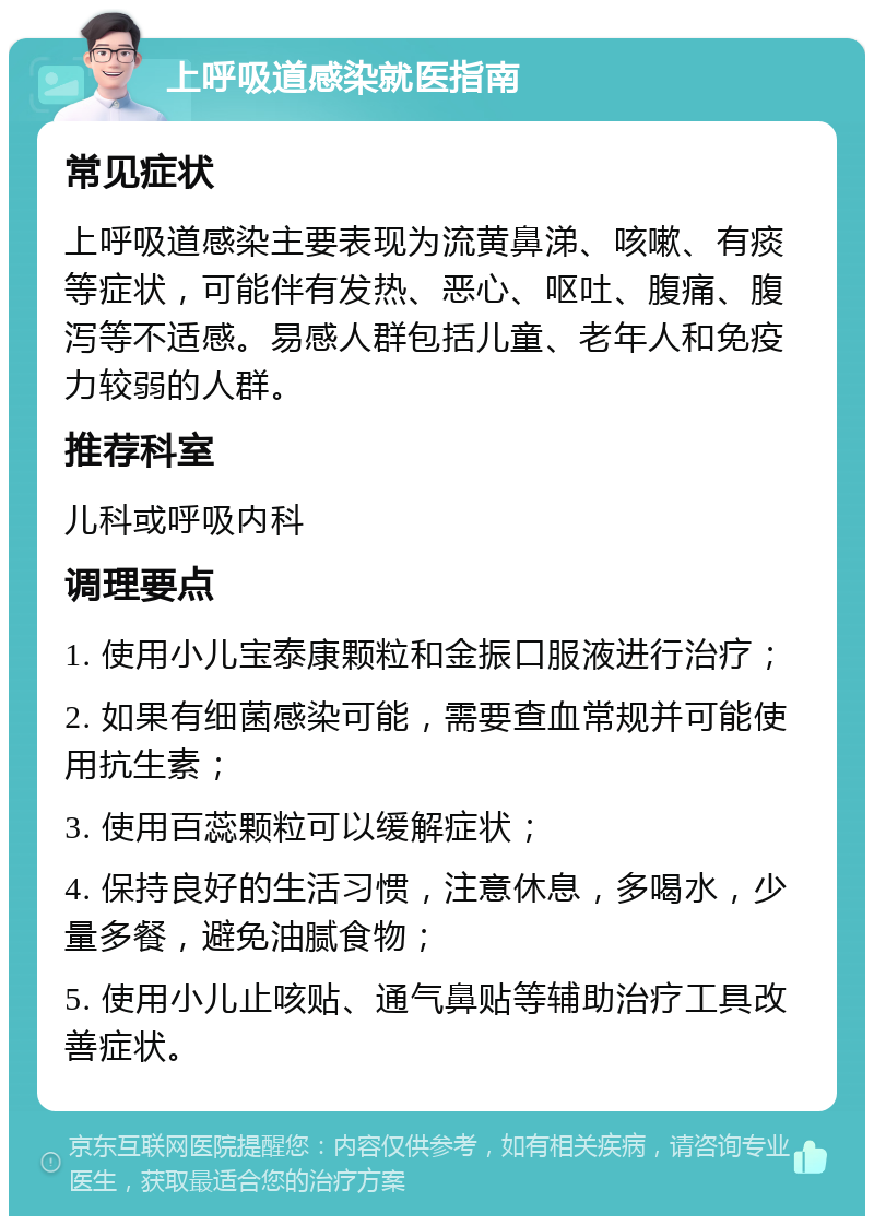 上呼吸道感染就医指南 常见症状 上呼吸道感染主要表现为流黄鼻涕、咳嗽、有痰等症状，可能伴有发热、恶心、呕吐、腹痛、腹泻等不适感。易感人群包括儿童、老年人和免疫力较弱的人群。 推荐科室 儿科或呼吸内科 调理要点 1. 使用小儿宝泰康颗粒和金振口服液进行治疗； 2. 如果有细菌感染可能，需要查血常规并可能使用抗生素； 3. 使用百蕊颗粒可以缓解症状； 4. 保持良好的生活习惯，注意休息，多喝水，少量多餐，避免油腻食物； 5. 使用小儿止咳贴、通气鼻贴等辅助治疗工具改善症状。