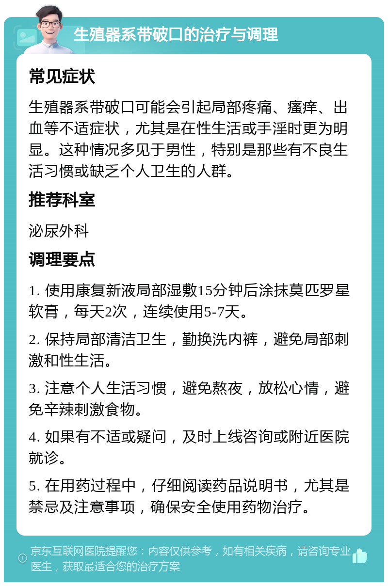 生殖器系带破口的治疗与调理 常见症状 生殖器系带破口可能会引起局部疼痛、瘙痒、出血等不适症状，尤其是在性生活或手淫时更为明显。这种情况多见于男性，特别是那些有不良生活习惯或缺乏个人卫生的人群。 推荐科室 泌尿外科 调理要点 1. 使用康复新液局部湿敷15分钟后涂抹莫匹罗星软膏，每天2次，连续使用5-7天。 2. 保持局部清洁卫生，勤换洗内裤，避免局部刺激和性生活。 3. 注意个人生活习惯，避免熬夜，放松心情，避免辛辣刺激食物。 4. 如果有不适或疑问，及时上线咨询或附近医院就诊。 5. 在用药过程中，仔细阅读药品说明书，尤其是禁忌及注意事项，确保安全使用药物治疗。