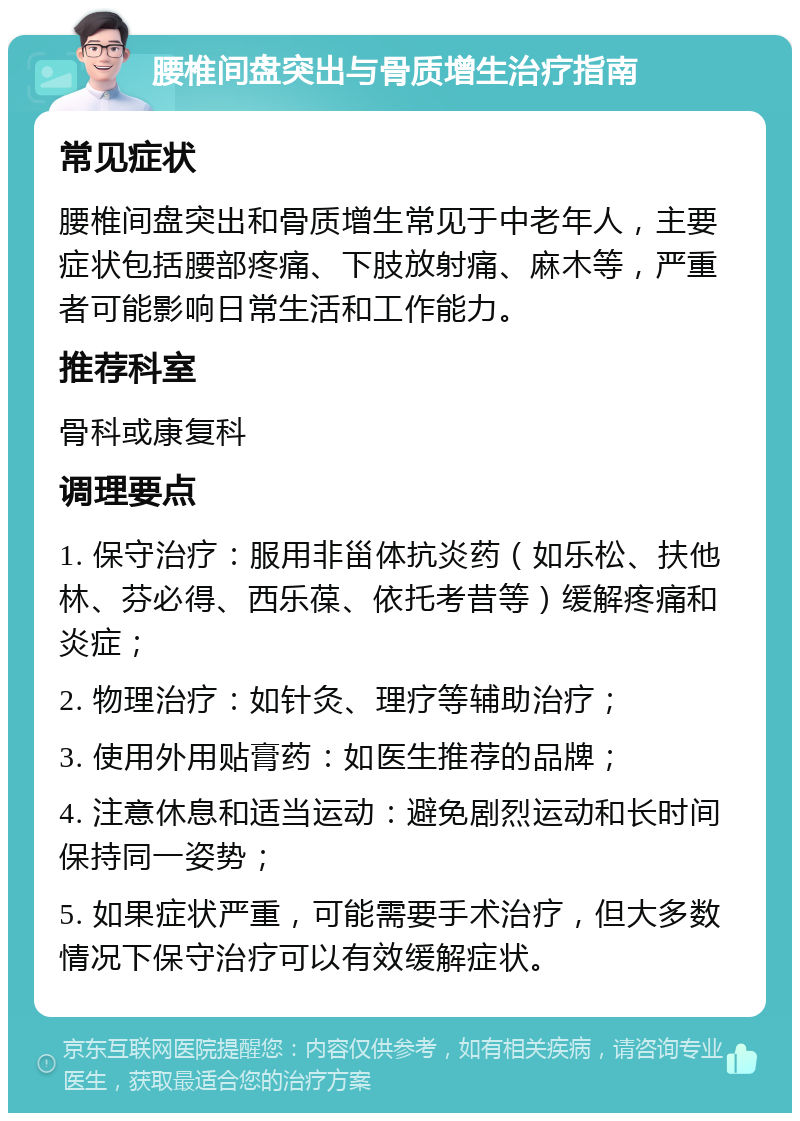 腰椎间盘突出与骨质增生治疗指南 常见症状 腰椎间盘突出和骨质增生常见于中老年人，主要症状包括腰部疼痛、下肢放射痛、麻木等，严重者可能影响日常生活和工作能力。 推荐科室 骨科或康复科 调理要点 1. 保守治疗：服用非甾体抗炎药（如乐松、扶他林、芬必得、西乐葆、依托考昔等）缓解疼痛和炎症； 2. 物理治疗：如针灸、理疗等辅助治疗； 3. 使用外用贴膏药：如医生推荐的品牌； 4. 注意休息和适当运动：避免剧烈运动和长时间保持同一姿势； 5. 如果症状严重，可能需要手术治疗，但大多数情况下保守治疗可以有效缓解症状。