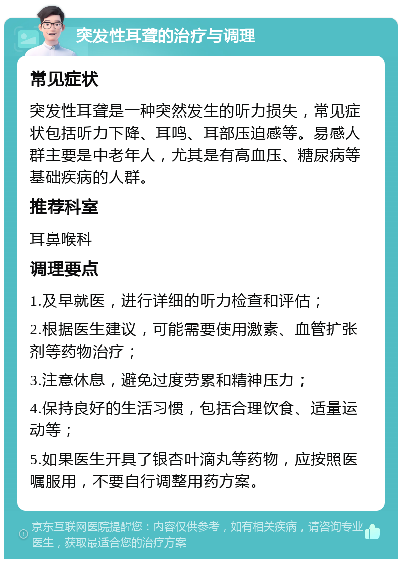 突发性耳聋的治疗与调理 常见症状 突发性耳聋是一种突然发生的听力损失，常见症状包括听力下降、耳鸣、耳部压迫感等。易感人群主要是中老年人，尤其是有高血压、糖尿病等基础疾病的人群。 推荐科室 耳鼻喉科 调理要点 1.及早就医，进行详细的听力检查和评估； 2.根据医生建议，可能需要使用激素、血管扩张剂等药物治疗； 3.注意休息，避免过度劳累和精神压力； 4.保持良好的生活习惯，包括合理饮食、适量运动等； 5.如果医生开具了银杏叶滴丸等药物，应按照医嘱服用，不要自行调整用药方案。