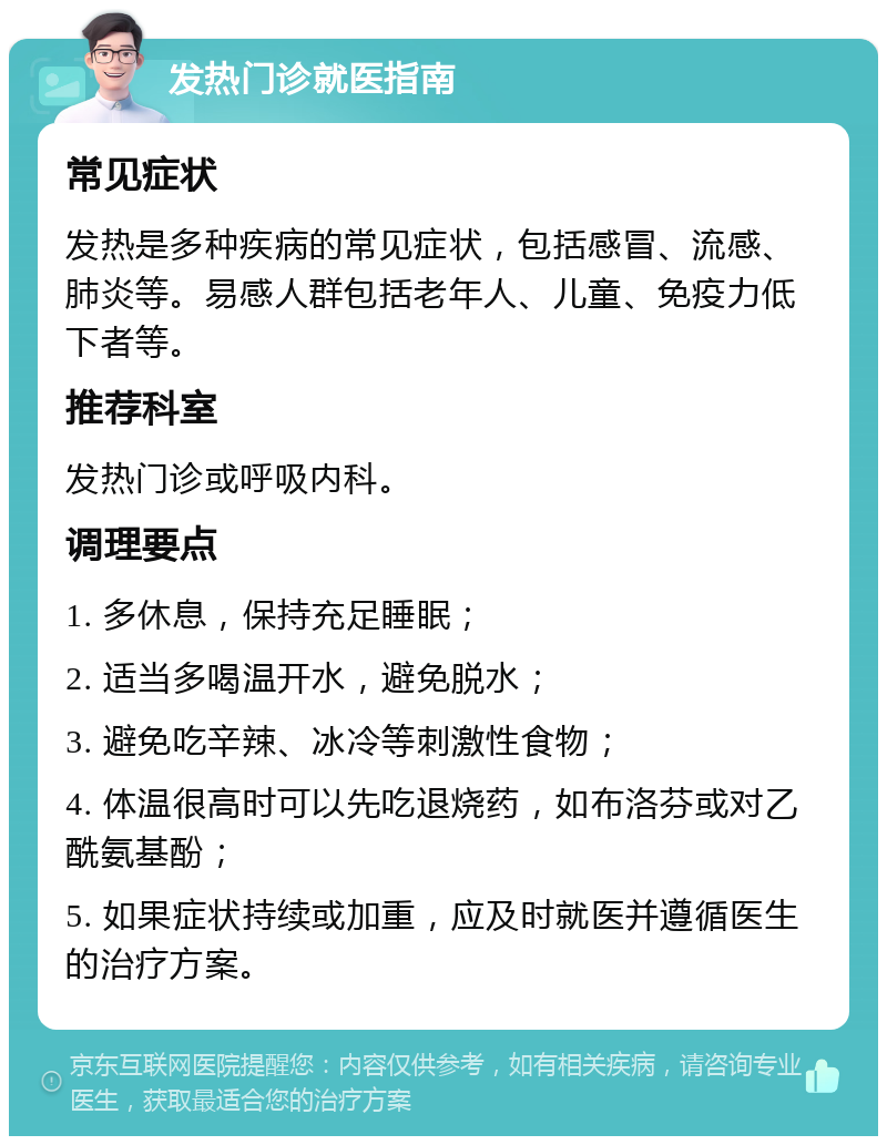 发热门诊就医指南 常见症状 发热是多种疾病的常见症状，包括感冒、流感、肺炎等。易感人群包括老年人、儿童、免疫力低下者等。 推荐科室 发热门诊或呼吸内科。 调理要点 1. 多休息，保持充足睡眠； 2. 适当多喝温开水，避免脱水； 3. 避免吃辛辣、冰冷等刺激性食物； 4. 体温很高时可以先吃退烧药，如布洛芬或对乙酰氨基酚； 5. 如果症状持续或加重，应及时就医并遵循医生的治疗方案。