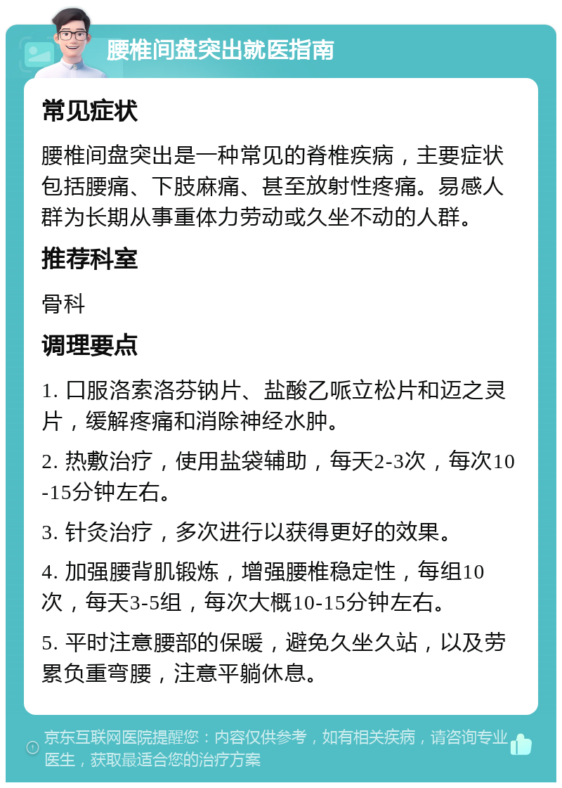 腰椎间盘突出就医指南 常见症状 腰椎间盘突出是一种常见的脊椎疾病，主要症状包括腰痛、下肢麻痛、甚至放射性疼痛。易感人群为长期从事重体力劳动或久坐不动的人群。 推荐科室 骨科 调理要点 1. 口服洛索洛芬钠片、盐酸乙哌立松片和迈之灵片，缓解疼痛和消除神经水肿。 2. 热敷治疗，使用盐袋辅助，每天2-3次，每次10-15分钟左右。 3. 针灸治疗，多次进行以获得更好的效果。 4. 加强腰背肌锻炼，增强腰椎稳定性，每组10次，每天3-5组，每次大概10-15分钟左右。 5. 平时注意腰部的保暖，避免久坐久站，以及劳累负重弯腰，注意平躺休息。