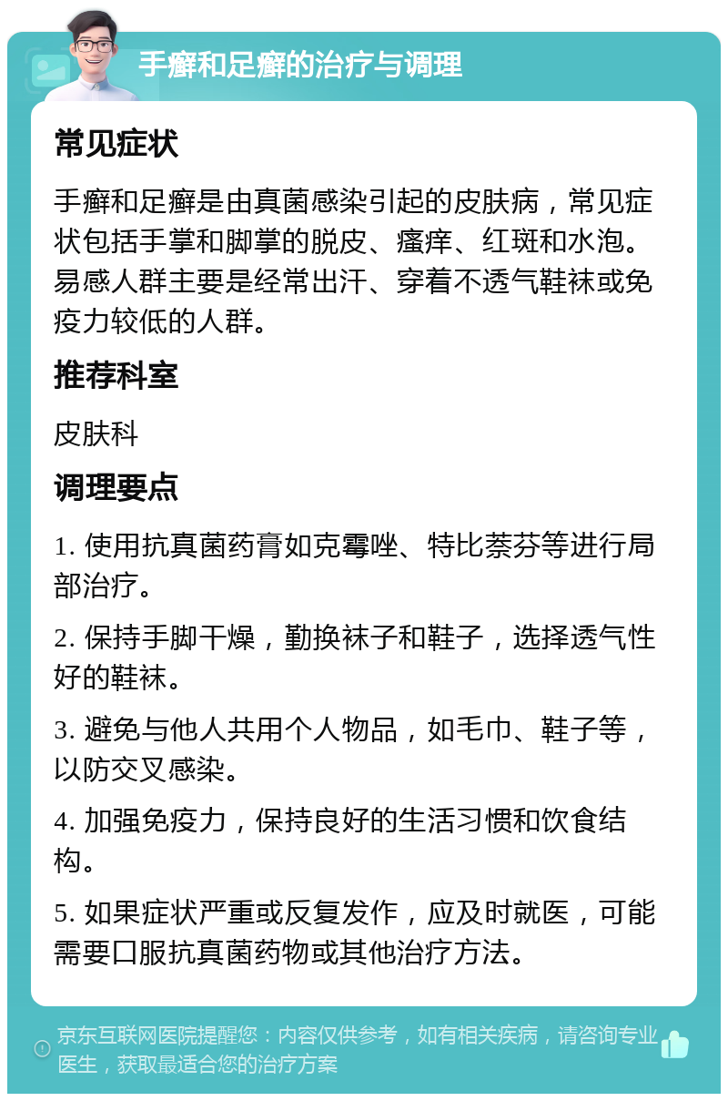 手癣和足癣的治疗与调理 常见症状 手癣和足癣是由真菌感染引起的皮肤病，常见症状包括手掌和脚掌的脱皮、瘙痒、红斑和水泡。易感人群主要是经常出汗、穿着不透气鞋袜或免疫力较低的人群。 推荐科室 皮肤科 调理要点 1. 使用抗真菌药膏如克霉唑、特比萘芬等进行局部治疗。 2. 保持手脚干燥，勤换袜子和鞋子，选择透气性好的鞋袜。 3. 避免与他人共用个人物品，如毛巾、鞋子等，以防交叉感染。 4. 加强免疫力，保持良好的生活习惯和饮食结构。 5. 如果症状严重或反复发作，应及时就医，可能需要口服抗真菌药物或其他治疗方法。