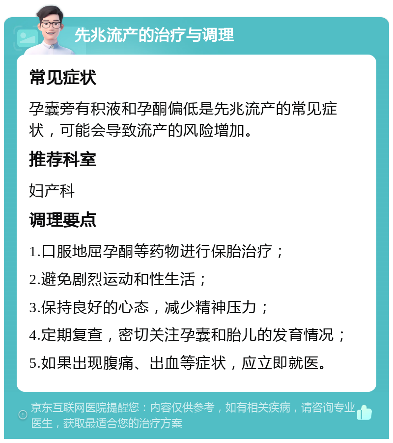 先兆流产的治疗与调理 常见症状 孕囊旁有积液和孕酮偏低是先兆流产的常见症状，可能会导致流产的风险增加。 推荐科室 妇产科 调理要点 1.口服地屈孕酮等药物进行保胎治疗； 2.避免剧烈运动和性生活； 3.保持良好的心态，减少精神压力； 4.定期复查，密切关注孕囊和胎儿的发育情况； 5.如果出现腹痛、出血等症状，应立即就医。