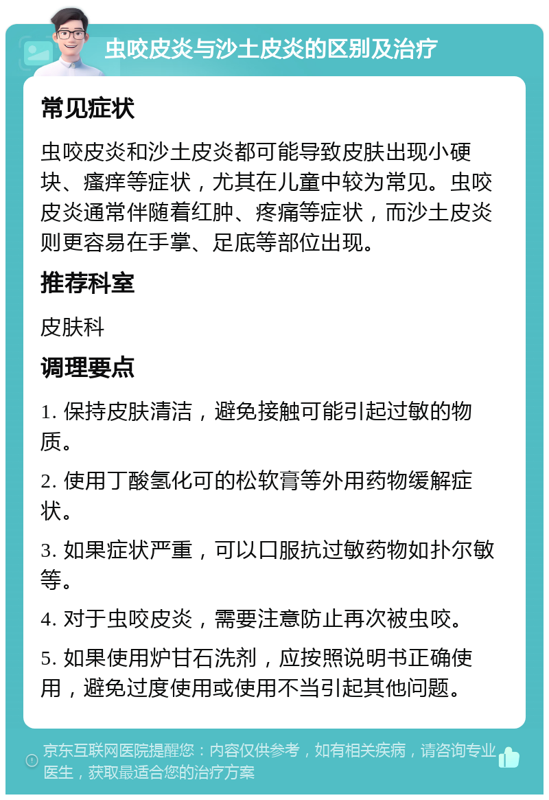 虫咬皮炎与沙土皮炎的区别及治疗 常见症状 虫咬皮炎和沙土皮炎都可能导致皮肤出现小硬块、瘙痒等症状，尤其在儿童中较为常见。虫咬皮炎通常伴随着红肿、疼痛等症状，而沙土皮炎则更容易在手掌、足底等部位出现。 推荐科室 皮肤科 调理要点 1. 保持皮肤清洁，避免接触可能引起过敏的物质。 2. 使用丁酸氢化可的松软膏等外用药物缓解症状。 3. 如果症状严重，可以口服抗过敏药物如扑尔敏等。 4. 对于虫咬皮炎，需要注意防止再次被虫咬。 5. 如果使用炉甘石洗剂，应按照说明书正确使用，避免过度使用或使用不当引起其他问题。