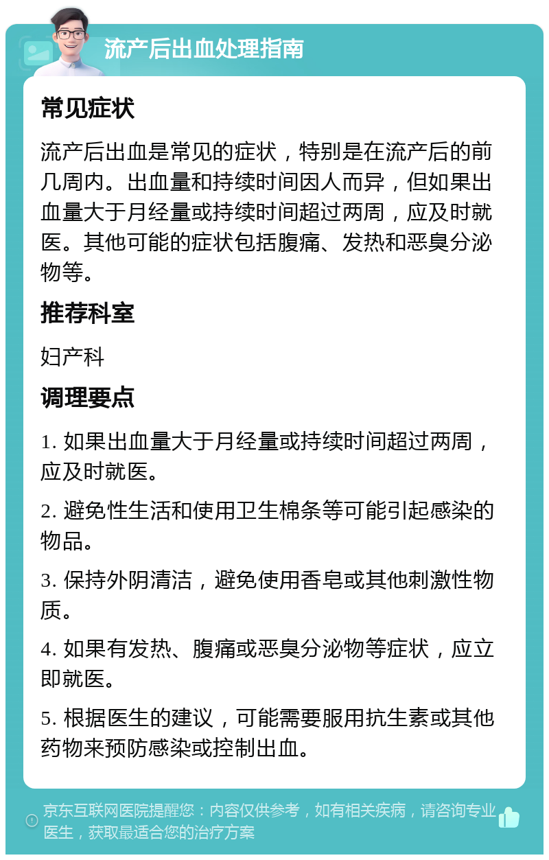 流产后出血处理指南 常见症状 流产后出血是常见的症状，特别是在流产后的前几周内。出血量和持续时间因人而异，但如果出血量大于月经量或持续时间超过两周，应及时就医。其他可能的症状包括腹痛、发热和恶臭分泌物等。 推荐科室 妇产科 调理要点 1. 如果出血量大于月经量或持续时间超过两周，应及时就医。 2. 避免性生活和使用卫生棉条等可能引起感染的物品。 3. 保持外阴清洁，避免使用香皂或其他刺激性物质。 4. 如果有发热、腹痛或恶臭分泌物等症状，应立即就医。 5. 根据医生的建议，可能需要服用抗生素或其他药物来预防感染或控制出血。