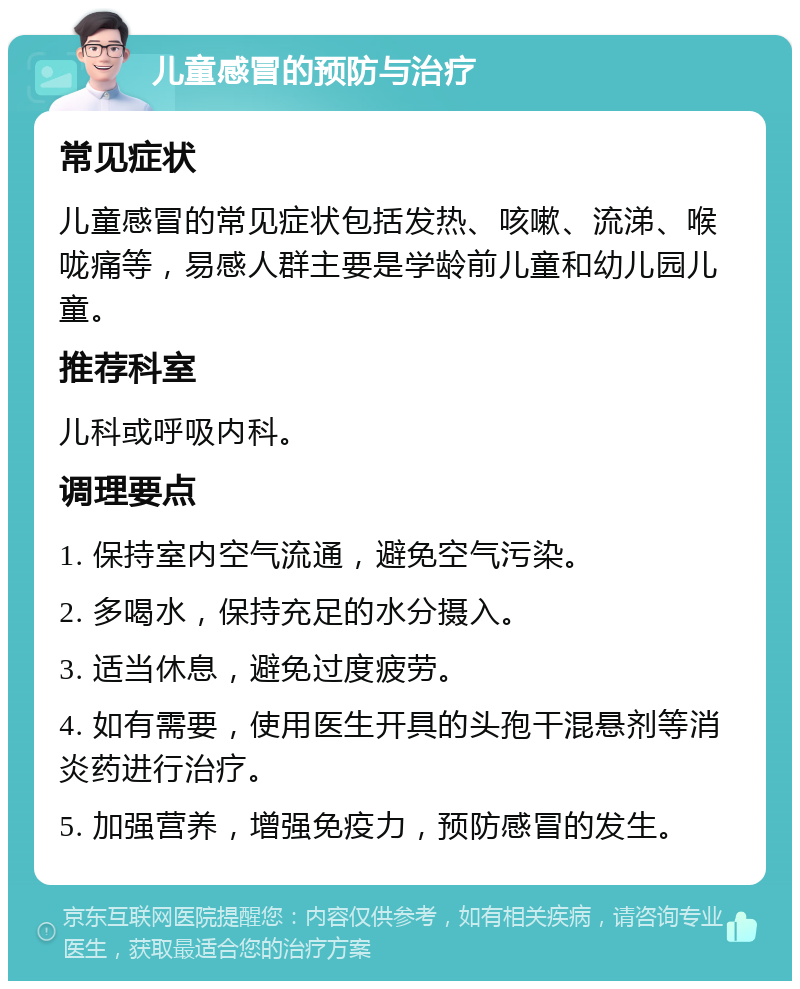 儿童感冒的预防与治疗 常见症状 儿童感冒的常见症状包括发热、咳嗽、流涕、喉咙痛等，易感人群主要是学龄前儿童和幼儿园儿童。 推荐科室 儿科或呼吸内科。 调理要点 1. 保持室内空气流通，避免空气污染。 2. 多喝水，保持充足的水分摄入。 3. 适当休息，避免过度疲劳。 4. 如有需要，使用医生开具的头孢干混悬剂等消炎药进行治疗。 5. 加强营养，增强免疫力，预防感冒的发生。