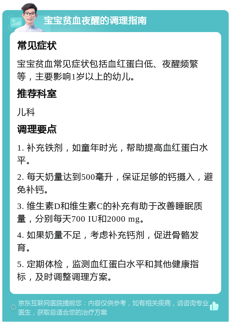 宝宝贫血夜醒的调理指南 常见症状 宝宝贫血常见症状包括血红蛋白低、夜醒频繁等，主要影响1岁以上的幼儿。 推荐科室 儿科 调理要点 1. 补充铁剂，如童年时光，帮助提高血红蛋白水平。 2. 每天奶量达到500毫升，保证足够的钙摄入，避免补钙。 3. 维生素D和维生素C的补充有助于改善睡眠质量，分别每天700 IU和2000 mg。 4. 如果奶量不足，考虑补充钙剂，促进骨骼发育。 5. 定期体检，监测血红蛋白水平和其他健康指标，及时调整调理方案。