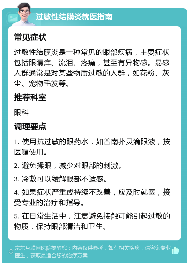 过敏性结膜炎就医指南 常见症状 过敏性结膜炎是一种常见的眼部疾病，主要症状包括眼睛痒、流泪、疼痛，甚至有异物感。易感人群通常是对某些物质过敏的人群，如花粉、灰尘、宠物毛发等。 推荐科室 眼科 调理要点 1. 使用抗过敏的眼药水，如普南扑灵滴眼液，按医嘱使用。 2. 避免揉眼，减少对眼部的刺激。 3. 冷敷可以缓解眼部不适感。 4. 如果症状严重或持续不改善，应及时就医，接受专业的治疗和指导。 5. 在日常生活中，注意避免接触可能引起过敏的物质，保持眼部清洁和卫生。