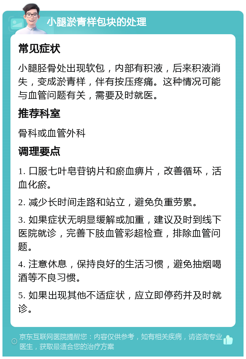 小腿淤青样包块的处理 常见症状 小腿胫骨处出现软包，内部有积液，后来积液消失，变成淤青样，伴有按压疼痛。这种情况可能与血管问题有关，需要及时就医。 推荐科室 骨科或血管外科 调理要点 1. 口服七叶皂苷钠片和瘀血痹片，改善循环，活血化瘀。 2. 减少长时间走路和站立，避免负重劳累。 3. 如果症状无明显缓解或加重，建议及时到线下医院就诊，完善下肢血管彩超检查，排除血管问题。 4. 注意休息，保持良好的生活习惯，避免抽烟喝酒等不良习惯。 5. 如果出现其他不适症状，应立即停药并及时就诊。