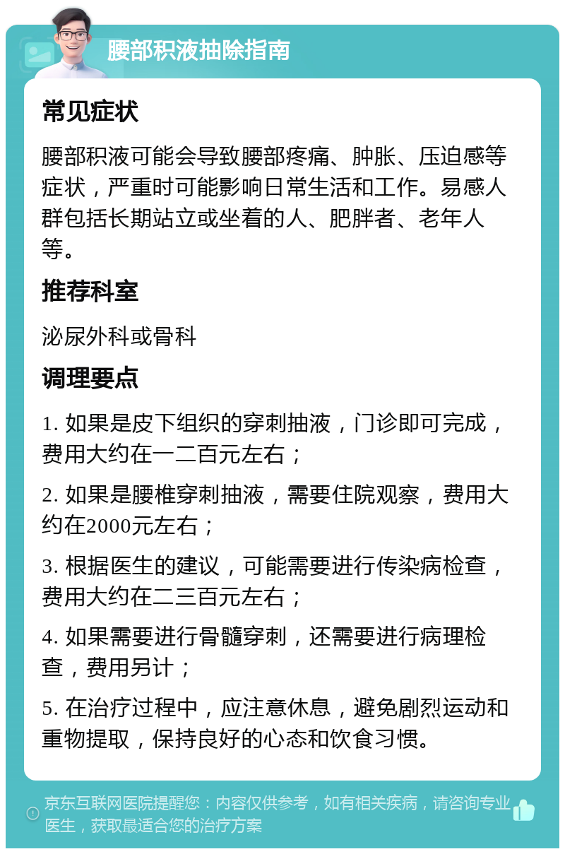 腰部积液抽除指南 常见症状 腰部积液可能会导致腰部疼痛、肿胀、压迫感等症状，严重时可能影响日常生活和工作。易感人群包括长期站立或坐着的人、肥胖者、老年人等。 推荐科室 泌尿外科或骨科 调理要点 1. 如果是皮下组织的穿刺抽液，门诊即可完成，费用大约在一二百元左右； 2. 如果是腰椎穿刺抽液，需要住院观察，费用大约在2000元左右； 3. 根据医生的建议，可能需要进行传染病检查，费用大约在二三百元左右； 4. 如果需要进行骨髓穿刺，还需要进行病理检查，费用另计； 5. 在治疗过程中，应注意休息，避免剧烈运动和重物提取，保持良好的心态和饮食习惯。