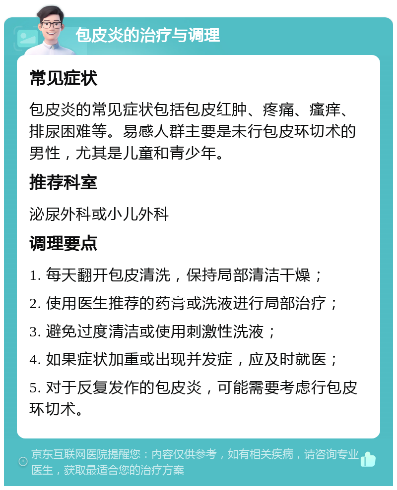 包皮炎的治疗与调理 常见症状 包皮炎的常见症状包括包皮红肿、疼痛、瘙痒、排尿困难等。易感人群主要是未行包皮环切术的男性，尤其是儿童和青少年。 推荐科室 泌尿外科或小儿外科 调理要点 1. 每天翻开包皮清洗，保持局部清洁干燥； 2. 使用医生推荐的药膏或洗液进行局部治疗； 3. 避免过度清洁或使用刺激性洗液； 4. 如果症状加重或出现并发症，应及时就医； 5. 对于反复发作的包皮炎，可能需要考虑行包皮环切术。