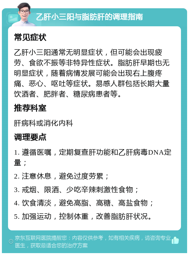 乙肝小三阳与脂肪肝的调理指南 常见症状 乙肝小三阳通常无明显症状，但可能会出现疲劳、食欲不振等非特异性症状。脂肪肝早期也无明显症状，随着病情发展可能会出现右上腹疼痛、恶心、呕吐等症状。易感人群包括长期大量饮酒者、肥胖者、糖尿病患者等。 推荐科室 肝病科或消化内科 调理要点 1. 遵循医嘱，定期复查肝功能和乙肝病毒DNA定量； 2. 注意休息，避免过度劳累； 3. 戒烟、限酒、少吃辛辣刺激性食物； 4. 饮食清淡，避免高脂、高糖、高盐食物； 5. 加强运动，控制体重，改善脂肪肝状况。